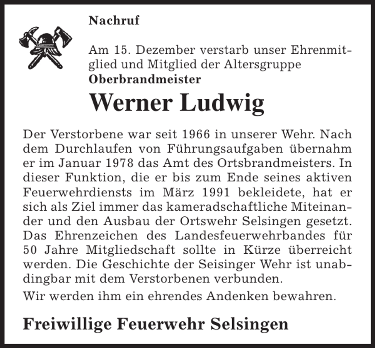 <p>Nachruf<br />Am 15. Dezember verstarb unser Ehrenmitglied und Mitglied der Altersgruppe<br />Oberbrandmeister</p><p>Werner Ludwig</p><p>Der Verstorbene war seit 1966 in unserer Wehr. Nach<br />dem Durchlaufen von FÃ¼hrungsaufgaben Ã¼bernahm<br />er im Januar 1978 das Amt des Ortsbrandmeisters. In<br />dieser Funktion, die er bis zum Ende seines aktiven<br />Feuerwehrdiensts im MÃ¤rz 1991 bekleidete, hat er<br />sich als Ziel immer das kameradschaftliche Miteinander und den Ausbau der Ortswehr Selsingen gesetzt.<br />Das Ehrenzeichen des Landesfeuerwehrbandes fÃ¼r<br />50 Jahre Mitgliedschaft sollte in KÃ¼rze Ã¼berreicht<br />werden. Die Geschichte der Seisinger Wehr ist unabdingbar mit dem Verstorbenen verbunden.<br />Wir werden ihm ein ehrendes Andenken bewahren.</p><p>Freiwillige Feuerwehr Selsingen</p>