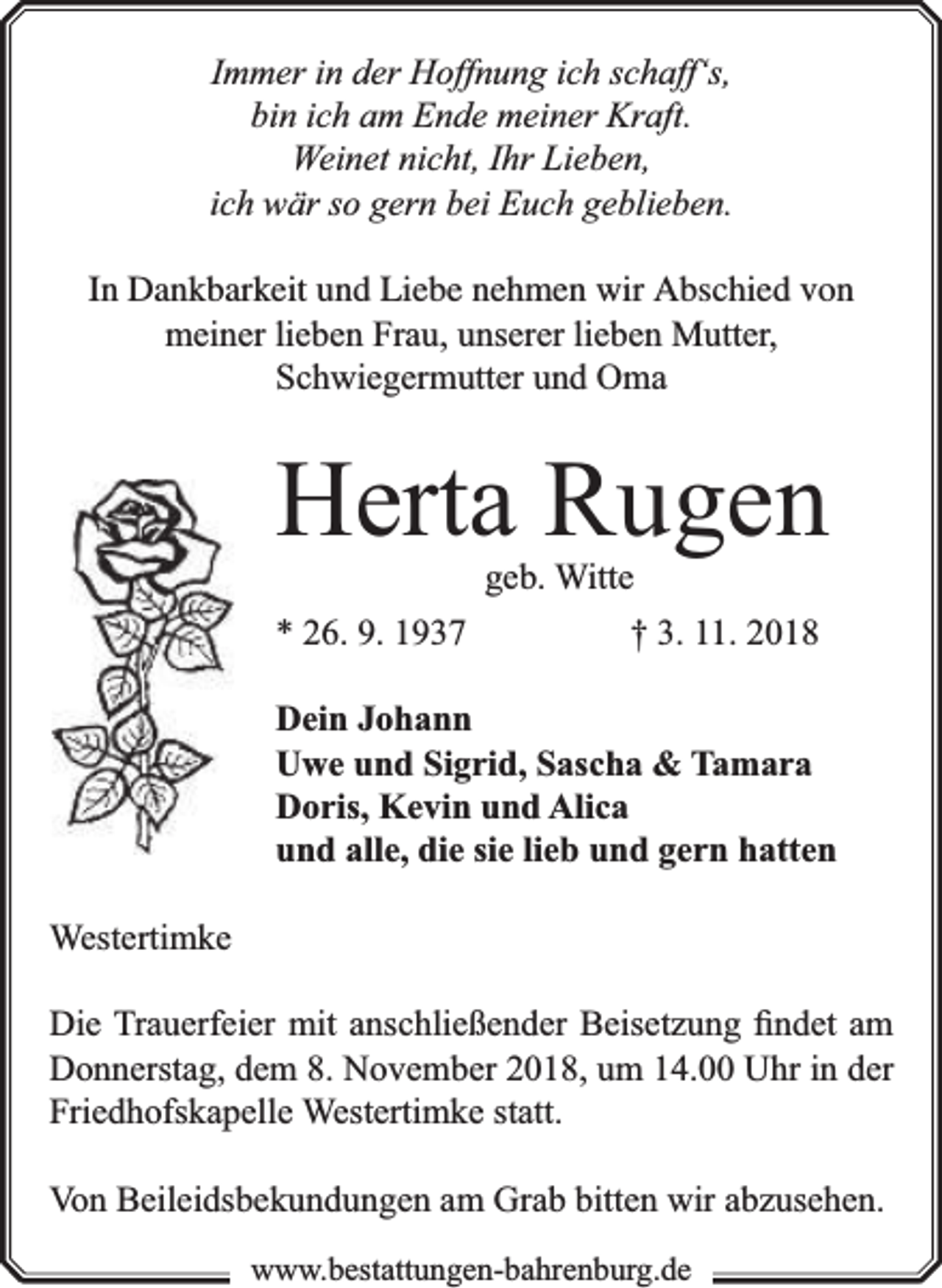 <p>Immer in der Hoffnung ich schaff‘s,<br />bin ich am Ende meiner Kraft.<br />Weinet nicht, Ihr Lieben,<br />ich wär so gern bei Euch geblieben.<br />In Dankbarkeit und Liebe nehmen wir Abschied von<br />meiner lieben Frau, unserer lieben Mutter,<br />Schwiegermutter und Oma</p><p>Herta Rugen<br />geb. Witte<br />* 26. 9. 1937<br />† 3. 11. 2018</p><p>Dein Johann<br />Uwe und Sigrid, Sascha &amp; Tamara<br />Doris, Kevin und Alica<br />und alle, die sie lieb und gern hatten<br />Westertimke<br />Die Trauerfeier mit anschließender Beisetzung ﬁndet am<br />Donnerstag, dem 8. November 2018, um 14.00 Uhr in der<br />Friedhofskapelle Westertimke statt.<br />Von Beileidsbekundungen am Grab bitten wir abzusehen.<br />www.bestattungen-bahrenburg.de</p>