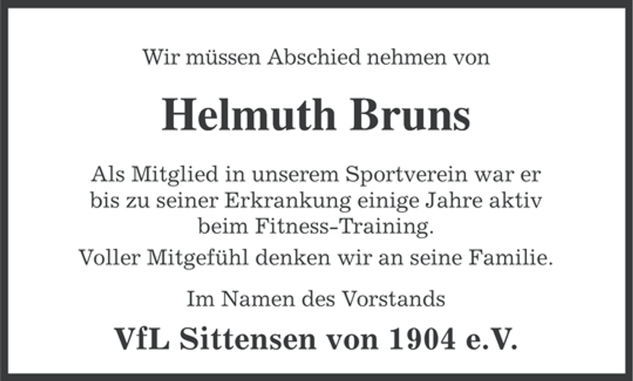 <p>Wir müssen Abschied nehmen von</p><p>Helmuth Bruns<br />Als Mitglied in unserem Sportverein war er<br />bis zu seiner Erkrankung einige Jahre aktiv<br />beim Fitness-Training.<br />Voller Mitgefühl denken wir an seine Familie.<br />Im Namen des Vorstands</p><p>VfL Sittensen von 1904 e.V.</p>