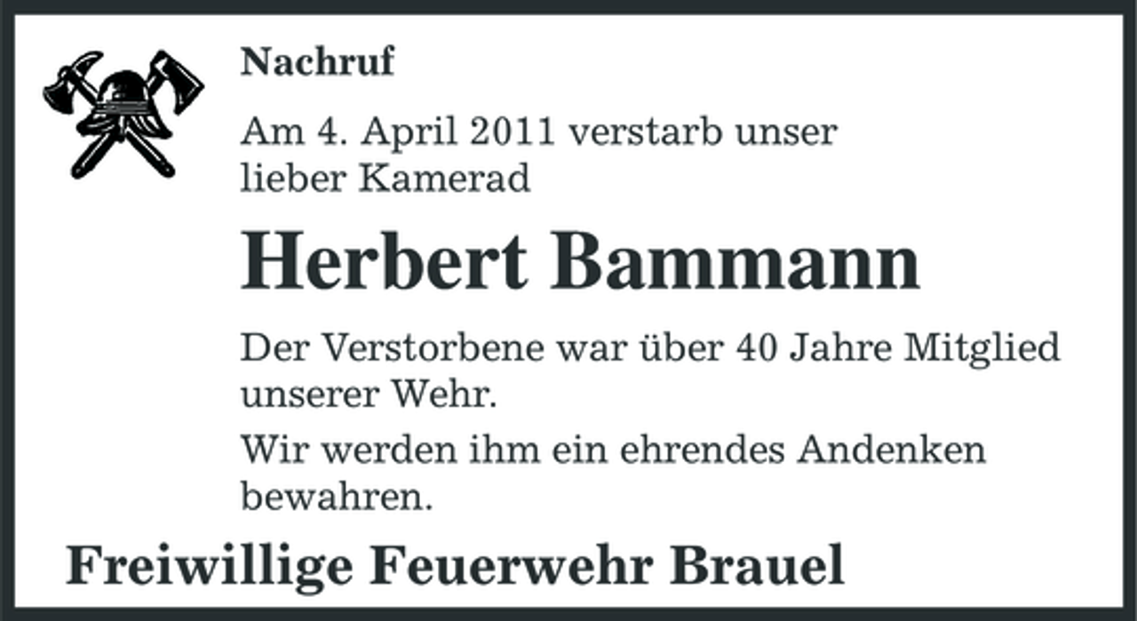 <p>Nachruf Am 4. April 2011 verstarb unser lieber Kamerad</p><p>Herbert Bammann<br />Der Verstorbene war über 40 Jahre Mitglied unserer Wehr. Wir werden ihm ein ehrendes Andenken bewahren.</p><p>Freiwillige Feuerwehr Brauel</p>