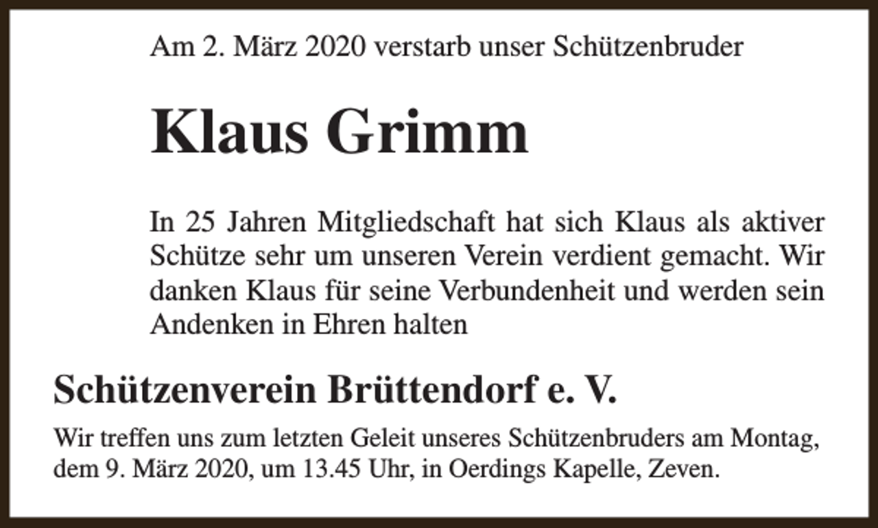 <p>Am 2. März 2020 verstarb unser Schützenbruder</p><p>Klaus Grimm<br />In 25 Jahren Mitgliedschaft hat sich Klaus als aktiver<br />Schütze sehr um unseren Verein verdient gemacht. Wir<br />danken Klaus für seine Verbundenheit und werden sein<br />Andenken in Ehren halten</p><p>Schützenverein Brüttendorf e. V.<br />Wir treffen uns zum letzten Geleit unseres Schützenbruders am Montag,<br />dem 9. März 2020, um 13.45 Uhr, in Oerdings Kapelle, Zeven.</p>