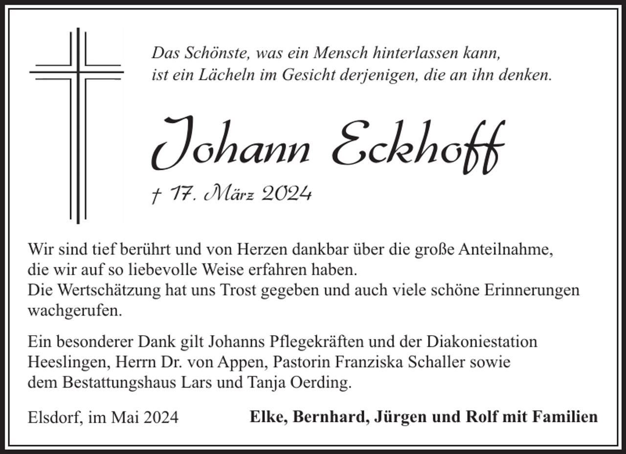 <p>Das Schönste, was ein Mensch hinterlassen kann,<br />ist ein Lächeln im Gesicht derjenigen, die an ihn denken.</p><p>Johann Eckhoff<br />† 17. März 2024</p><p>Wir sind tief berührt und von Herzen dankbar über die große Anteilnahme,<br />die wir auf so liebevolle Weise erfahren haben.<br />Die Wertschätzung hat uns Trost gegeben und auch viele schöne Erinnerungen<br />wachgerufen.<br />Ein besonderer Dank gilt Johanns Pflegekräften und der Diakoniestation<br />Heeslingen, Herrn Dr. von Appen, Pastorin Franziska Schaller sowie<br />dem Bestattungshaus Lars und Tanja Oerding.<br />Elsdorf, im Mai 2024</p><p>Elke, Bernhard, Jürgen und Rolf mit Familien</p>