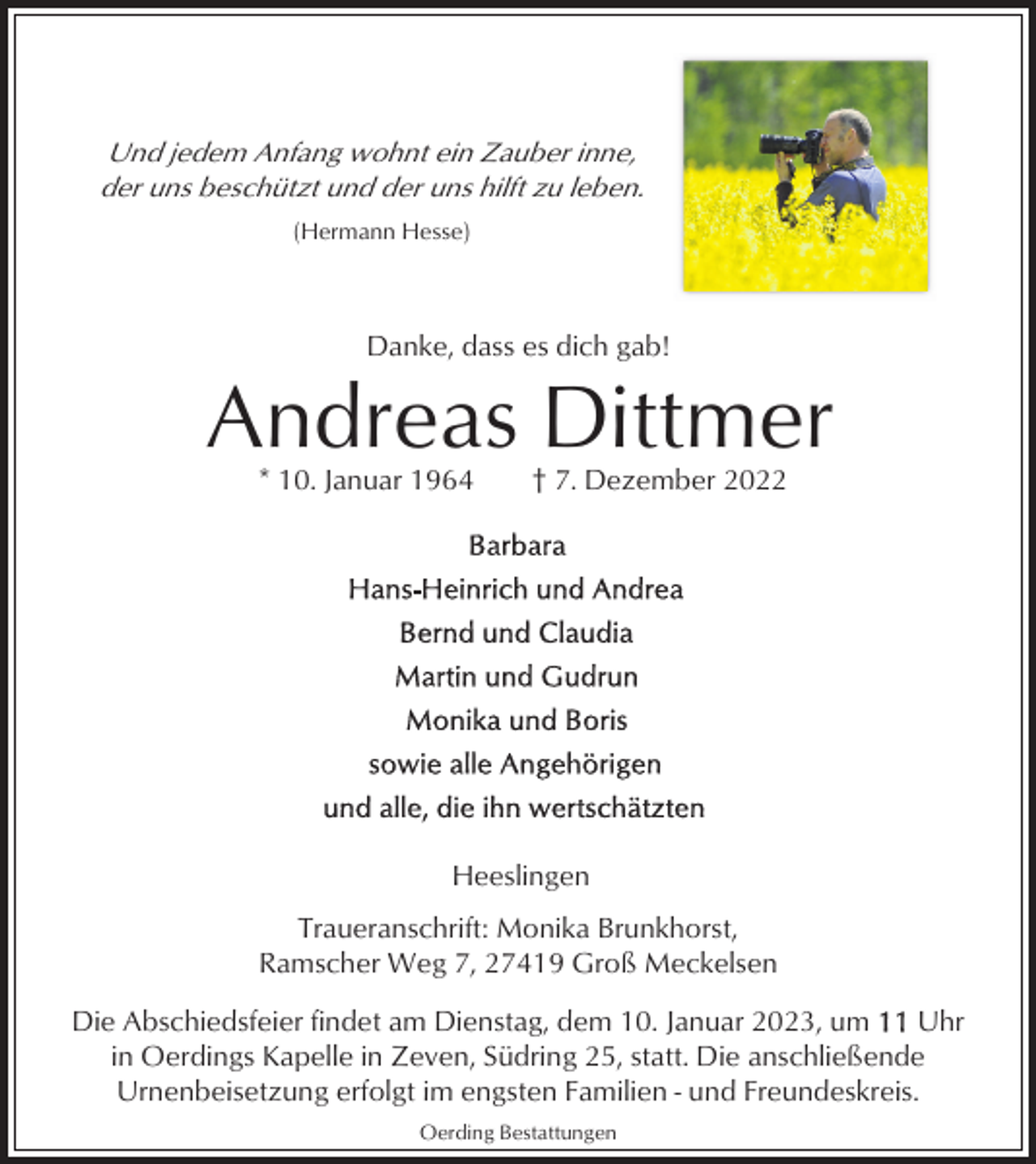 <p>Und jedem Anfang wohnt ein Zauber inne,<br />der uns beschützt und der uns hilft zu leben.<br />(Hermann Hesse)</p><p>Danke, dass es dich gab!</p><p>Andreas Dittmer<br />* 10. Januar 1964</p><p>† 7. Dezember 2022</p><p>Heeslingen<br />Traueranschrift: Monika Brunkhorst,<br />Ramscher Weg 7, 27419 Groß Meckelsen<br />Die Abschiedsfeier findet am Dienstag, dem 10. Januar 2023, um<br />Uhr<br />in Oerdings Kapelle in Zeven, Südring 25, statt. Die anschließende<br />Urnenbeisetzung erfolgt im engsten Familien - und Freundeskreis.<br />Oerding Bestattungen</p>