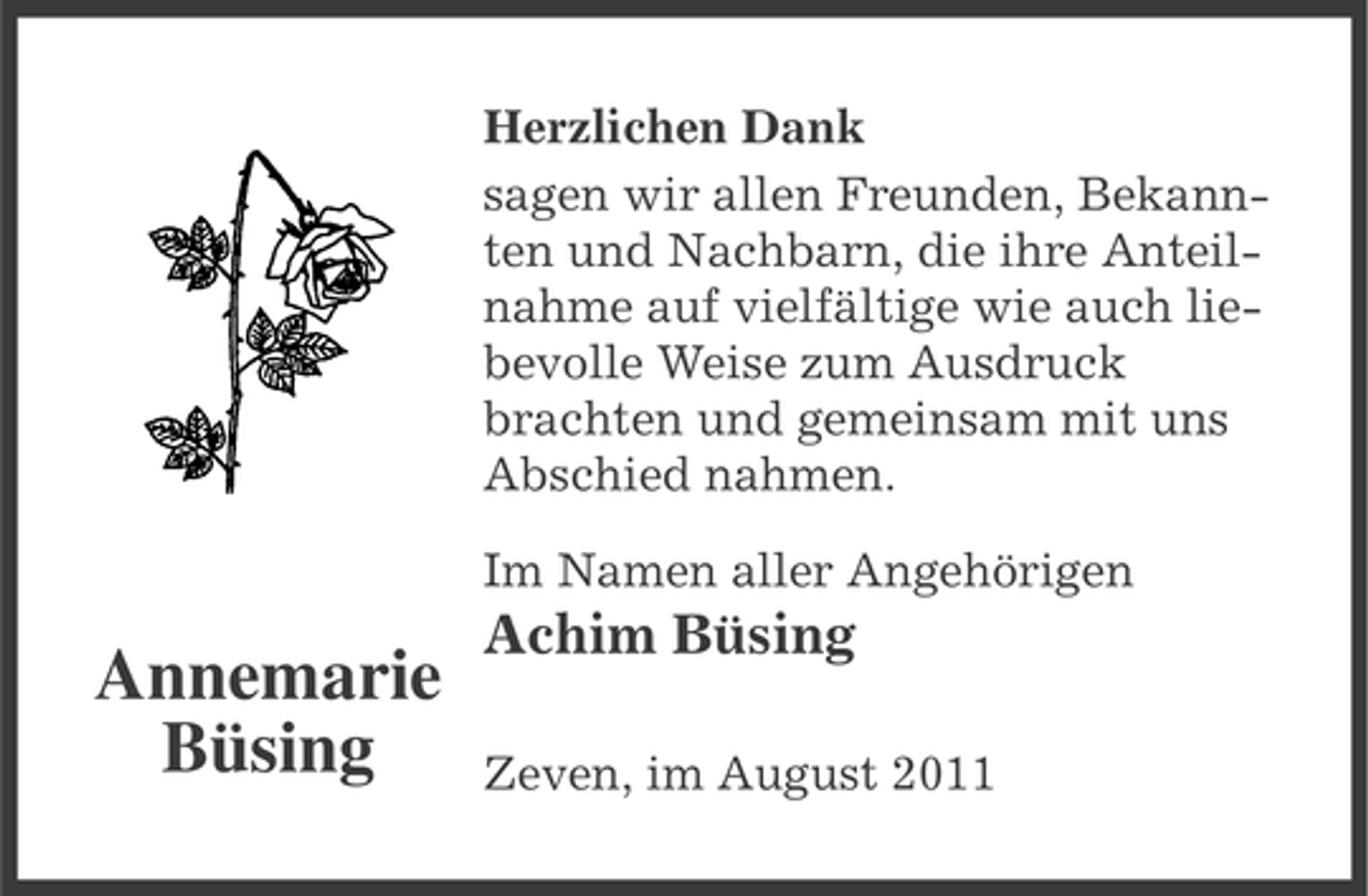 <p>Herzlichen Dank<br />sagen wir allen Freunden, Bekannten und Nachbarn, die ihre Anteilnahme auf vielfältige wie auch liebevolle Weise zum Ausdruck<br />brachten und gemeinsam mit uns<br />Abschied nahmen.<br />Im Namen aller Angehörigen</p><p>Annemarie<br />Büsing</p><p>Achim Büsing<br />Zeven, im August 2011</p>