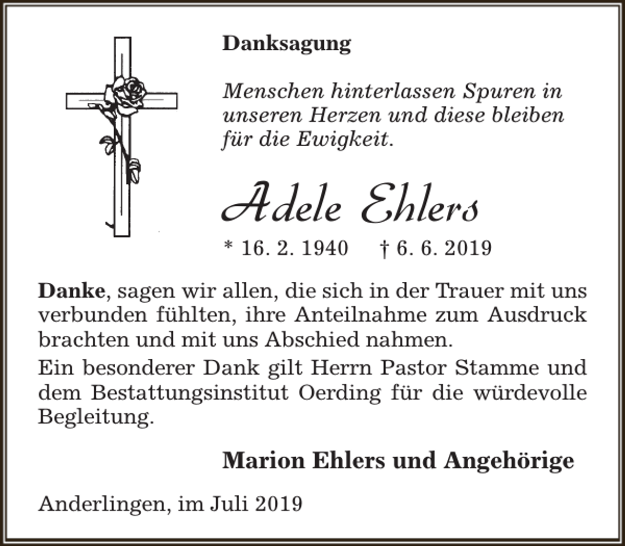 <p>Danksagung<br />Menschen hinterlassen Spuren in<br />unseren Herzen und diese bleiben<br />für die Ewigkeit.</p><p>Adele Ehlers</p><p>* 16. 2. 1940</p><p>† 6. 6. 2019</p><p>Danke, sagen wir allen, die sich in der Trauer mit uns<br />verbunden fühlten, ihre Anteilnahme zum Ausdruck<br />brachten und mit uns Abschied nahmen.<br />Ein besonderer Dank gilt Herrn Pastor Stamme und<br />dem Bestattungsinstitut Oerding für die würdevolle<br />Begleitung.</p><p>Marion Ehlers und Angehörige<br />Anderlingen, im Juli 2019</p>