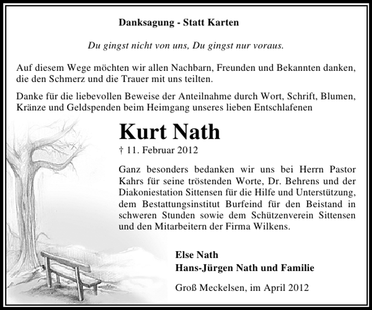 <p>Danksagung - Statt Karten<br />Du gingst nicht von uns, Du gingst nur voraus.<br />Auf diesem Wege möchten wir allen Nachbarn, Freunden und Bekannten danken,<br />die den Schmerz und die Trauer mit uns teilten.<br />Danke für die liebevollen Beweise der Anteilnahme durch Wort, Schrift, Blumen,<br />Kränze und Geldspenden beim Heimgang unseres lieben Entschlafenen</p><p>Kurt Nath<br />† 11. Februar 2012</p><p>Ganz besonders bedanken wir uns bei Herrn Pastor<br />Kahrs für seine tröstenden Worte, Dr. Behrens und der<br />Diakoniestation Sittensen für die Hilfe und Unterstützung,<br />dem Bestattungsinstitut Burfeind für den Beistand in<br />schweren Stunden sowie dem Schützenverein Sittensen<br />und den Mitarbeitern der Firma Wilkens.<br />Else Nath<br />Hans-Jürgen Nath und Familie<br />Groß Meckelsen, im April 2012</p>