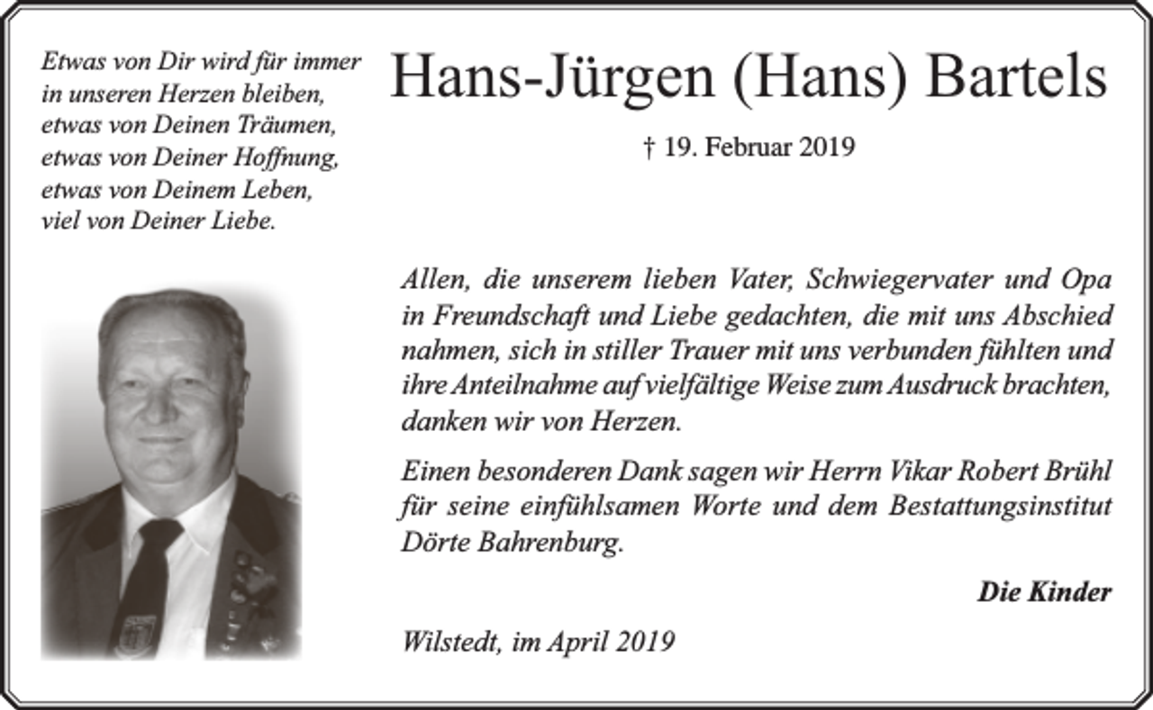 <p>Etwas von Dir wird für immer<br />in unseren Herzen bleiben,<br />etwas von Deinen Träumen,<br />etwas von Deiner Hoffnung,<br />etwas von Deinem Leben,<br />viel von Deiner Liebe.</p><p>Hans-Jürgen (Hans) Bartels<br />† 19. Februar 2019</p><p>Allen, die unserem lieben Vater, Schwiegervater und Opa<br />in Freundschaft und Liebe gedachten, die mit uns Abschied<br />nahmen, sich in stiller Trauer mit uns verbunden fühlten und<br />ihre Anteilnahme auf vielfältige Weise zum Ausdruck brachten,<br />danken wir von Herzen.<br />Einen besonderen Dank sagen wir Herrn Vikar Robert Brühl<br />für seine einfühlsamen Worte und dem Bestattungsinstitut<br />Dörte Bahrenburg.<br />Die Kinder<br />Wilstedt, im April 2019</p>