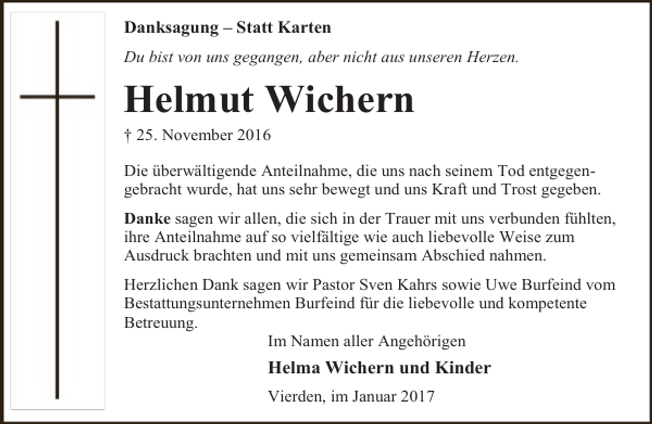 <p>Danksagung – Statt Karten<br />Du bist von uns gegangen, aber nicht aus unseren Herzen.</p><p>Helmut Wichern</p><p>† 25. November 2016</p><p>Die überwältigende Anteilnahme, die uns nach seinem Tod entgegengebracht wurde, hat uns sehr bewegt und uns Kraft und Trost gegeben.<br />Danke sagen wir allen, die sich in der Trauer mit uns verbunden fühlten,<br />ihre Anteilnahme auf so vielfältige wie auch liebevolle Weise zum<br />Ausdruck brachten und mit uns gemeinsam Abschied nahmen.<br />Herzlichen Dank sagen wir Pastor Sven Kahrs sowie Uwe Burfeind vom<br />Bestattungsunternehmen Burfeind für die liebevolle und kompetente<br />Betreuung.<br />Im Namen aller Angehörigen</p><p>Helma Wichern und Kinder<br />Vierden, im Januar 2017</p>