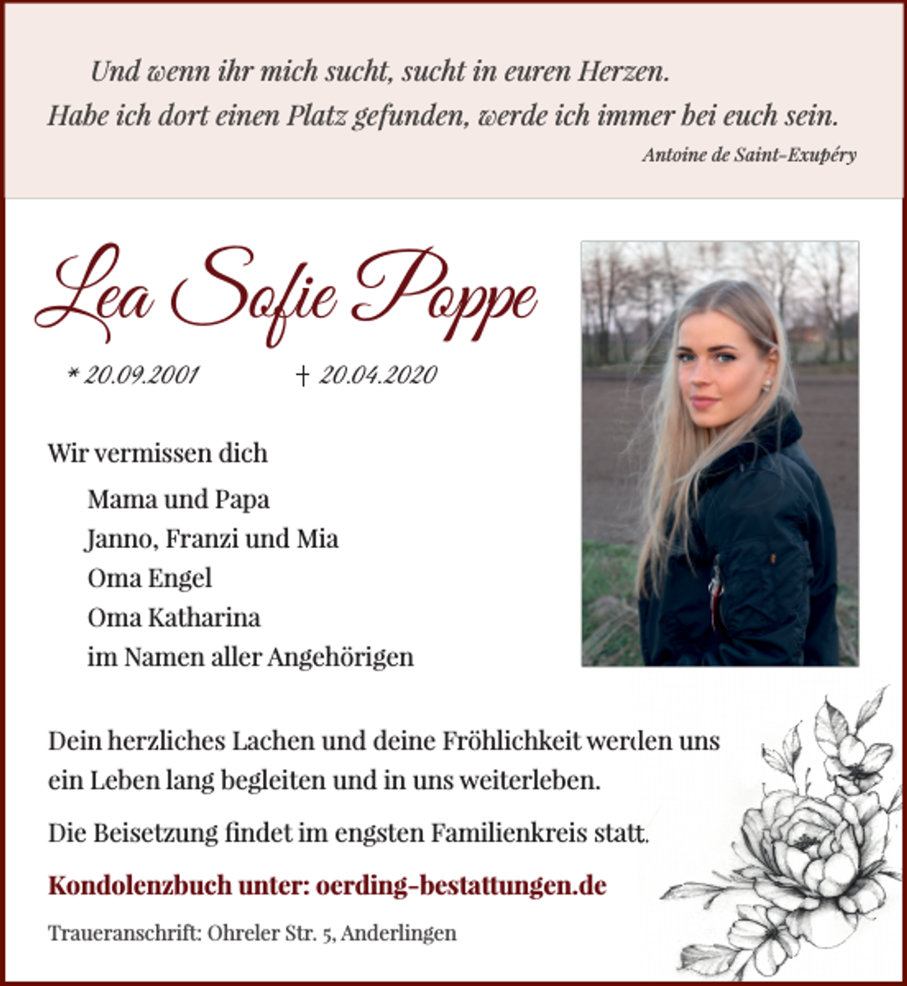 <p>Und wenn ihr mich sucht, sucht in euren Herzen.<br />Habe ich dort einen Platz gefunden, werde ich immer bei euch sein.<br />Antoine de Saint-Exupéry</p><p>Lea Sofie Poppe<br />* 20.09.2001</p><p>20.04.2020</p><p>Wir vermissen dich<br />Mama und Papa<br />Janno, Franzi und Mia<br />Oma Engel<br />Oma Katharina<br />im Namen aller Angehörigen<br />den uns<br />Dein herzliches Lachen und deine Fröhlichkeit werd<br />ein Leben lang begleiten und in uns weiterleben.<br />Die Beisetzung ﬁndet im engsten Familienkreis statt<br />tt.<br />Kondolenzbuch unter: oerding-bestattungen.de<br />Traueranschrift: Ohreler Str. 5, Anderlingen</p>