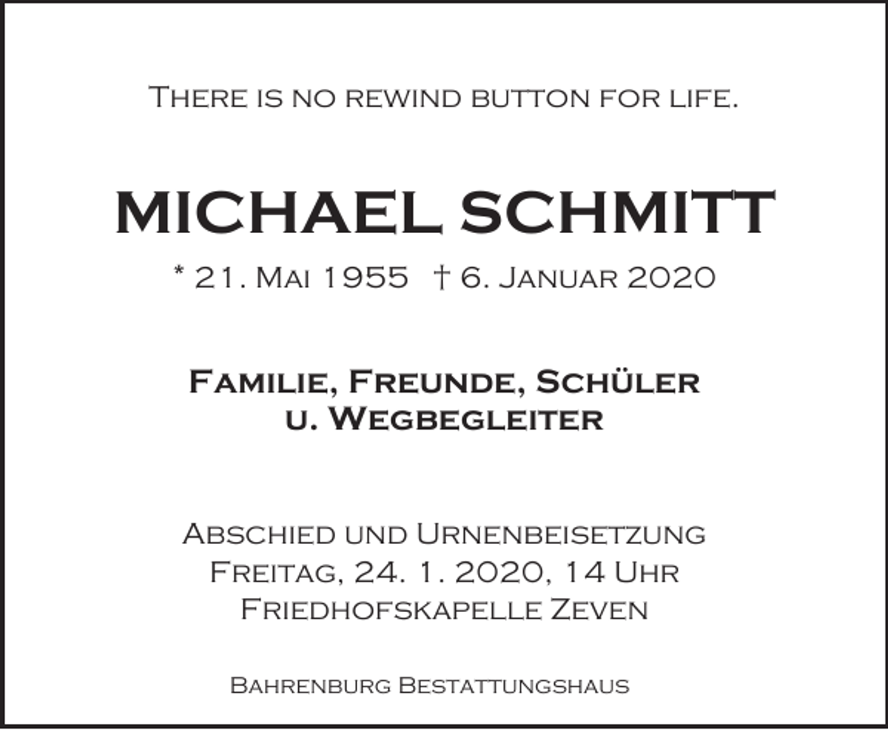 <p>There is no rewind button for life.</p><p>MICHAEL SCHMITT<br />* 21. Mai 1955 † 6. Januar 2020</p><p>Familie, Freunde, Schüler<br />u. Wegbegleiter<br />Abschied und Urnenbeisetzung<br />Freitag, 24. 1. 2020, 14 Uhr<br />Friedhofskapelle Zeven<br />Bahrenburg Bestattungshaus</p>