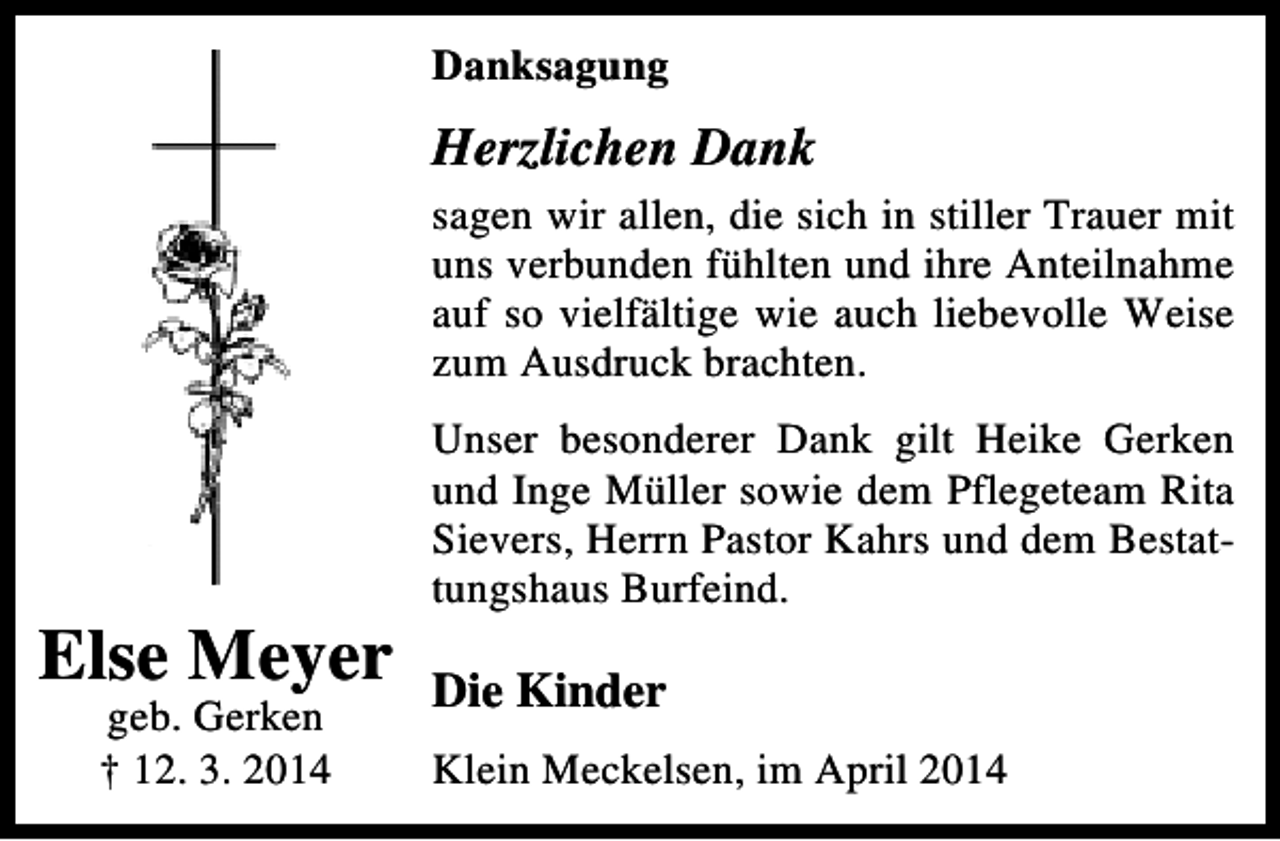 <p>Danksagung</p><p>Herzlichen Dank<br />sagen wir allen, die sich in stiller Trauer mit<br />uns verbunden fühlten und ihre Anteilnahme<br />auf so vielfältige wie auch liebevolle Weise<br />zum Ausdruck brachten.</p><p>Else Meyer<br />geb. Gerken<br />† 12. 3. 2014</p><p>Unser besonderer Dank gilt Heike Gerken<br />und Inge Müller sowie dem Pflegeteam Rita<br />Sievers, Herrn Pastor Kahrs und dem Bestattungshaus Burfeind.</p><p>Die Kinder<br />Klein Meckelsen, im April 2014</p>