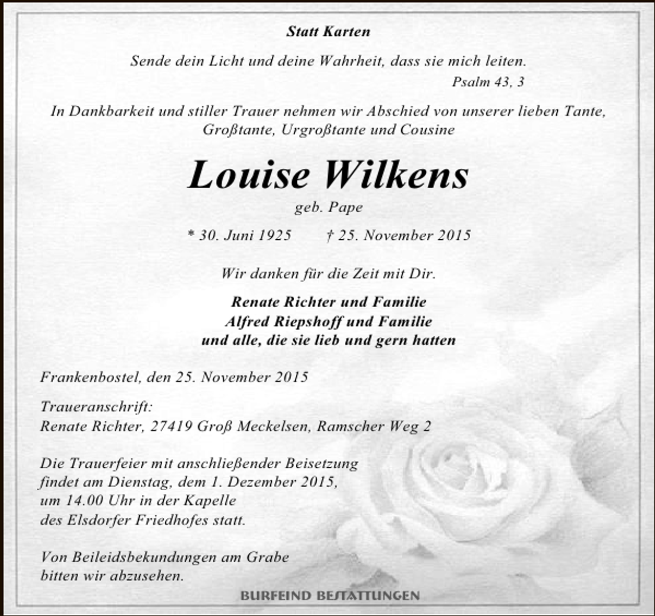 <p>Statt Karten<br />Sende dein Licht und deine Wahrheit, dass sie mich leiten.<br />Psalm 43, 3</p><p>In Dankbarkeit und stiller Trauer nehmen wir Abschied von unserer lieben Tante,<br />Großtante, Urgroßtante und Cousine</p><p>Louise Wilkens<br />geb. Pape</p><p>* 30. Juni 1925</p><p>† 25. November 2015</p><p>Wir danken für die Zeit mit Dir.<br />Renate Richter und Familie<br />Alfred Riepshoff und Familie<br />und alle, die sie lieb und gern hatten<br />Frankenbostel, den 25. November 2015<br />Traueranschrift:<br />Renate Richter, 27419 Groß Meckelsen, Ramscher Weg 2<br />Die Trauerfeier mit anschließender Beisetzung<br />findet am Dienstag, dem 1. Dezember 2015,<br />um 14.00 Uhr in der Kapelle<br />des Elsdorfer Friedhofes statt.<br />Von Beileidsbekundungen am Grabe<br />bitten wir abzusehen.<br />Burfeind Bestattungen</p>