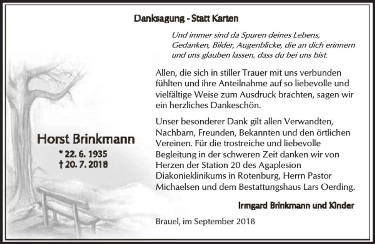 <p>Und immer sind da Spuren deines Lebens,<br />Gedanken, Bilder, Augenblicke, die an dich erinnern<br />und uns glauben lassen, dass du bei uns bist.</p><p>Allen, die sich in stiller Trauer mit uns verbunden<br />fühlten und ihre Anteilnahme auf so liebevolle und<br />vielfältige Weise zum Ausdruck brachten, sagen wir<br />ein herzliches Dankeschön.<br />Unser besonderer Dank gilt allen Verwandten,<br />Nachbarn, Freunden, Bekannten und den örtlichen<br />Vereinen. Für die trostreiche und liebevolle<br />Begleitung in der schweren Zeit danken wir von<br />Herzen der Station 20 des Agaplesion<br />Diakonieklinikums in Rotenburg, Herrn Pastor<br />Michaelsen und dem Bestattungshaus Lars Oerding.</p><p>Brauel, im September 2018</p>