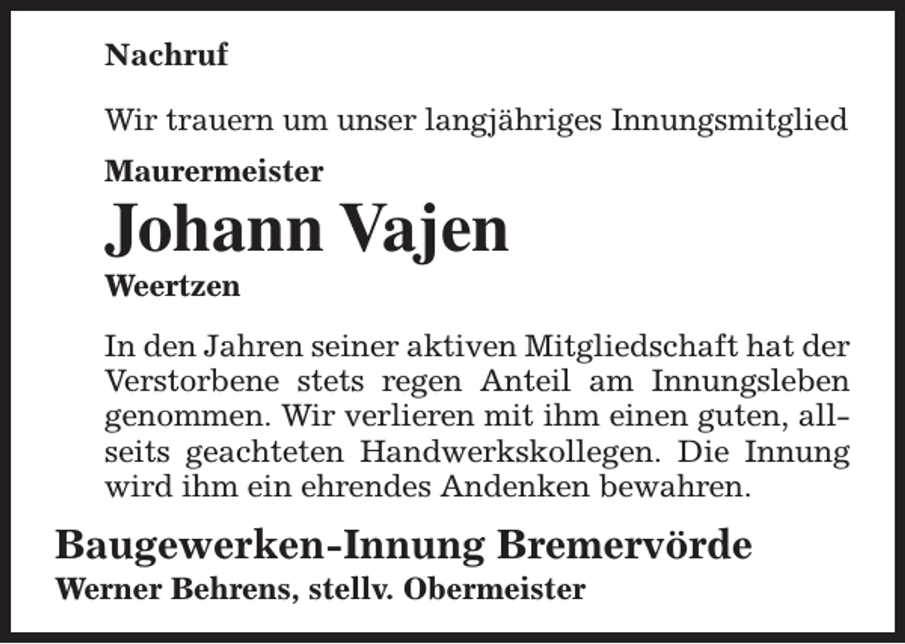 <p>Nachruf<br />Wir trauern um unser langjähriges Innungsmitglied<br />Maurermeister</p><p>Johann Vajen<br />Weertzen</p><p>In den Jahren seiner aktiven Mitgliedschaft hat der<br />Verstorbene stets regen Anteil am Innungsleben<br />genommen. Wir verlieren mit ihm einen guten, allseits geachteten Handwerkskollegen. Die Innung<br />wird ihm ein ehrendes Andenken bewahren.</p><p>Baugewerken-Innung Bremervörde<br />Werner Behrens, stellv. Obermeister</p>