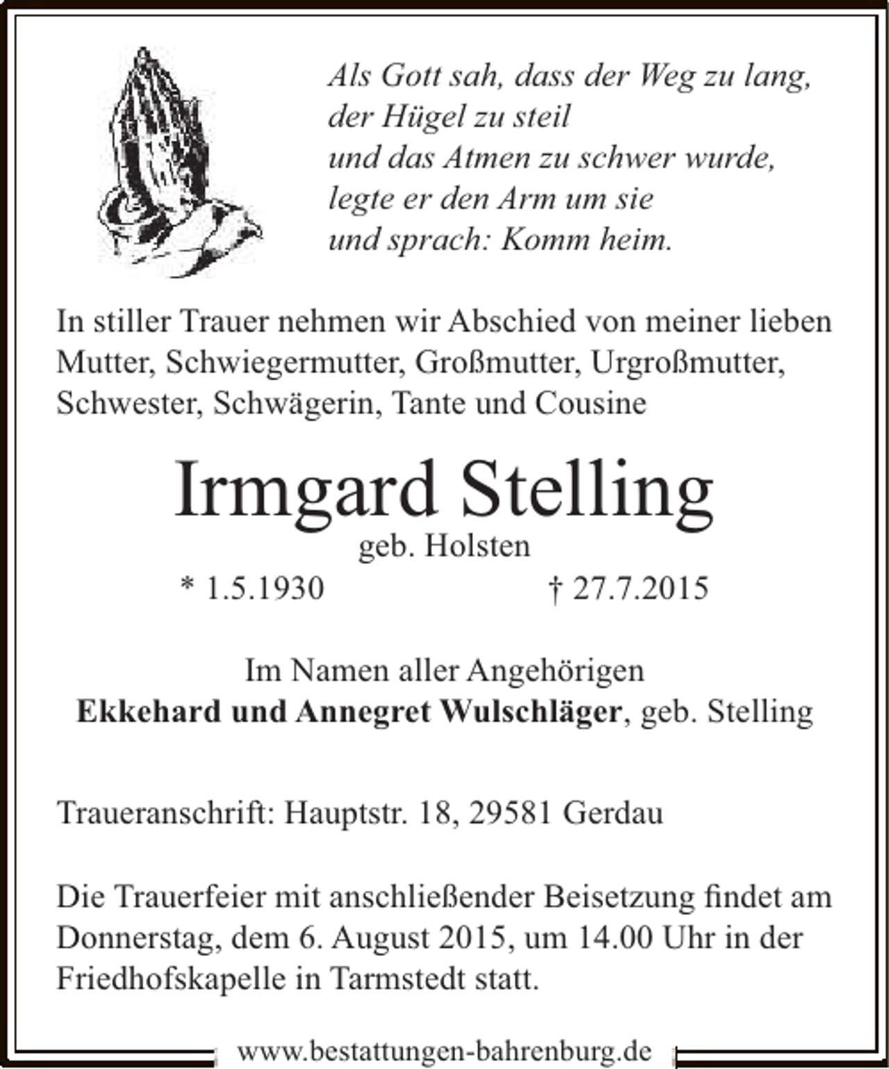<p>Als Gott sah, dass der Weg zu lang,<br />der Hügel zu steil<br />und das Atmen zu schwer wurde,<br />legte er den Arm um sie<br />und sprach: Komm heim.<br />In stiller Trauer nehmen wir Abschied von meiner lieben<br />Mutter, Schwiegermutter, Großmutter, Urgroßmutter,<br />Schwester, Schwägerin, Tante und Cousine</p><p>IrmgardHolsten<br />Stelling<br />geb.<br />* 1.5.1930</p><p>† 27.7.2015</p><p>Im Namen aller Angehörigen<br />Ekkehard und Annegret Wulschläger, geb. Stelling<br />Traueranschrift: Hauptstr. 18, 29581 Gerdau<br />Die Trauerfeier mit anschließender Beisetzung ﬁndet am<br />Donnerstag, dem 6. August 2015, um 14.00 Uhr in der<br />Friedhofskapelle in Tarmstedt statt.<br />www.bestattungen-bahrenburg.de</p>