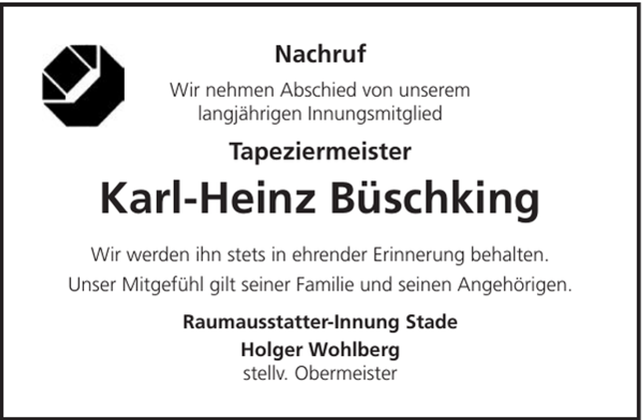 <p>Nachruf<br />Wir nehmen Abschied von unserem<br />langjährigen Innungsmitglied</p><p>Tapeziermeister</p><p>Karl-Heinz Büschking<br />Wir werden ihn stets in ehrender Erinnerung behalten.<br />Unser Mitgefühl gilt seiner Familie und seinen Angehörigen.<br />Raumausstatter-Innung Stade<br />Holger Wohlberg<br />stellv. Obermeister</p>