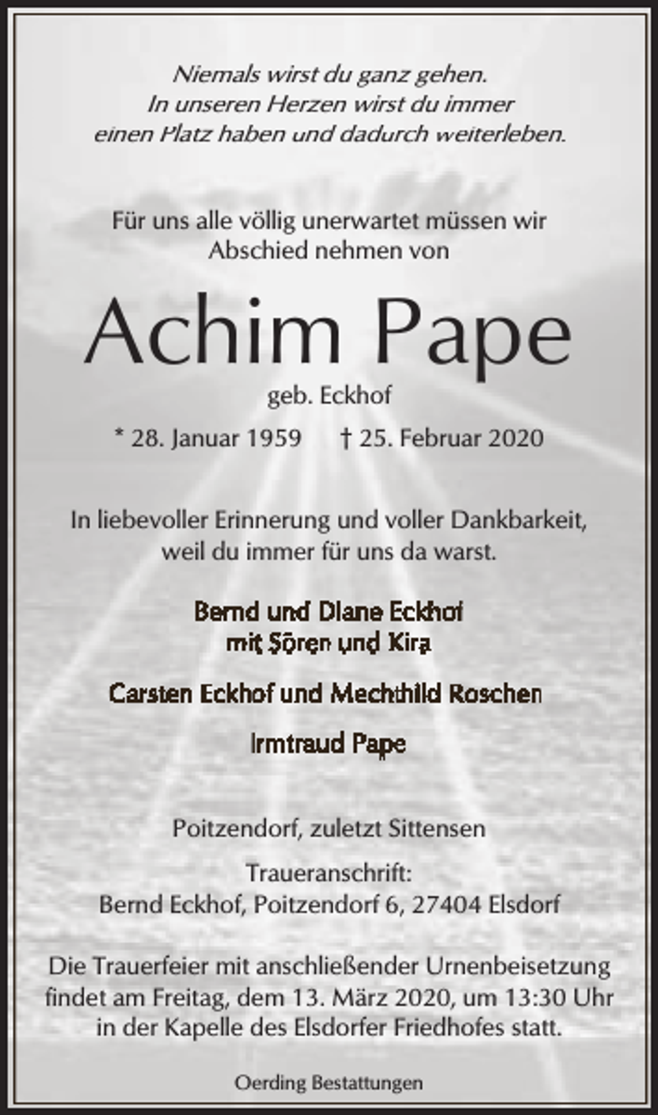 <p>Niemals wirst du ganz gehen.<br />In unseren Herzen wirst du immer<br />einen Platz haben und dadurch weiterleben.<br />Für uns alle völlig unerwartet müssen wir<br />Abschied nehmen von</p><p>Achim Pape<br />geb. Eckhof</p><p>* 28. Januar 1959</p><p>† 25. Februar 2020</p><p>In liebevoller Erinnerung und voller Dankbarkeit,<br />weil du immer für uns da warst.</p><p>Poitzendorf, zuletzt Sittensen<br />Traueranschrift:<br />Bernd Eckhof, Poitzendorf 6, 27404 Elsdorf<br />Die Trauerfeier mit anschließender Urnenbeisetzung<br />findet am Freitag, dem 13. März 2020, um 13:30 Uhr<br />in der Kapelle des Elsdorfer Friedhofes statt.<br />Oerding Bestattungen</p>