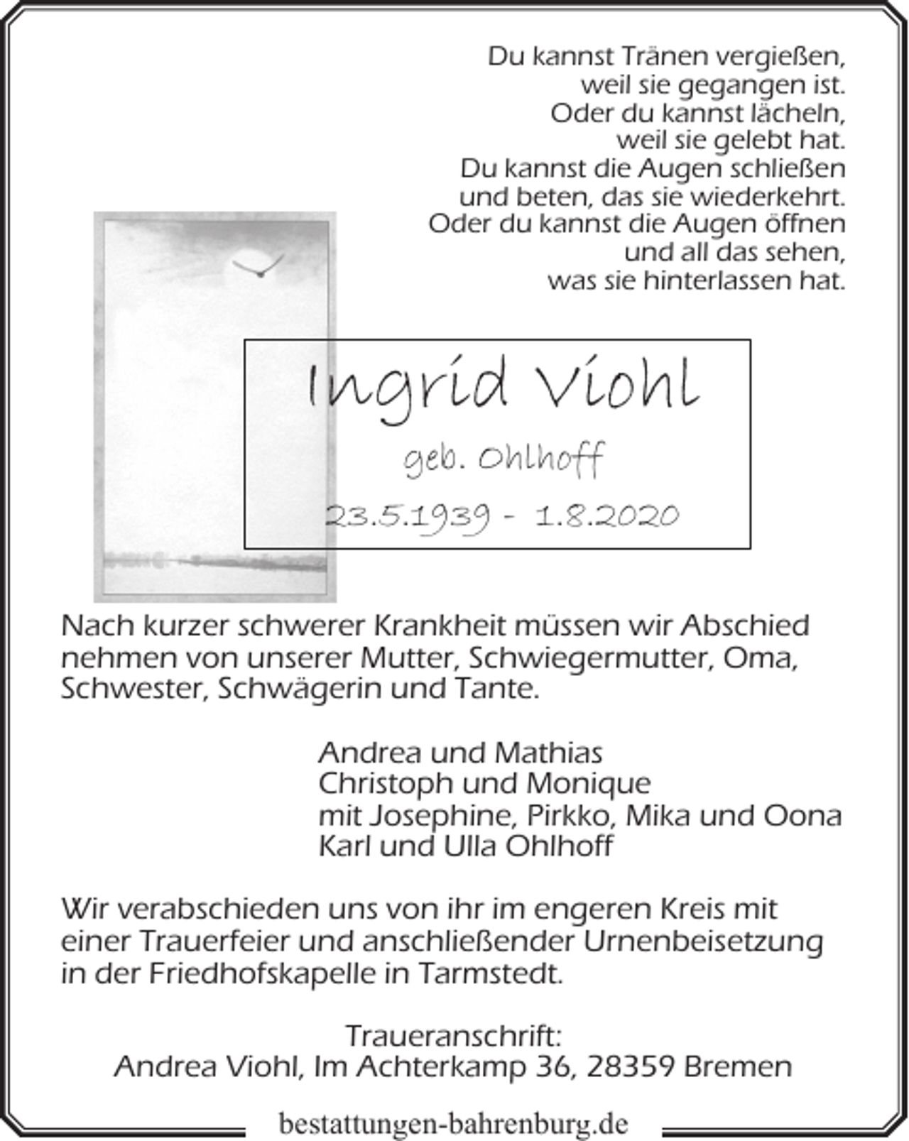 <p>Du kannst Tränen vergießen,<br />weil sie gegangen ist.<br />Oder du kannst lächeln,<br />weil sie gelebt hat.<br />Du kannst die Augen schließen<br />und beten, das sie wiederkehrt.<br />Oder du kannst die Augen öffnen<br />und all das sehen,<br />was sie hinterlassen hat.</p><p>Ingrid Viohl<br />geb. Ohlhoff</p><p>23.5.1939 - 1.8.2020<br />Nach kurzer schwerer Krankheit müssen wir Abschied<br />nehmen von unserer Mutter, Schwiegermutter, Oma,<br />Schwester, Schwägerin und Tante.<br />Andrea und Mathias<br />Christoph und Monique<br />mit Josephine, Pirkko, Mika und Oona<br />Karl und Ulla Ohlhoff<br />Wir verabschieden uns von ihr im engeren Kreis mit<br />einer Trauerfeier und anschließender Urnenbeisetzung<br />in der Friedhofskapelle in Tarmstedt.<br />Traueranschrift:<br />Andrea Viohl, Im Achterkamp 36, 28359 Bremen</p><p>bestattungen-bahrenburg.de</p>