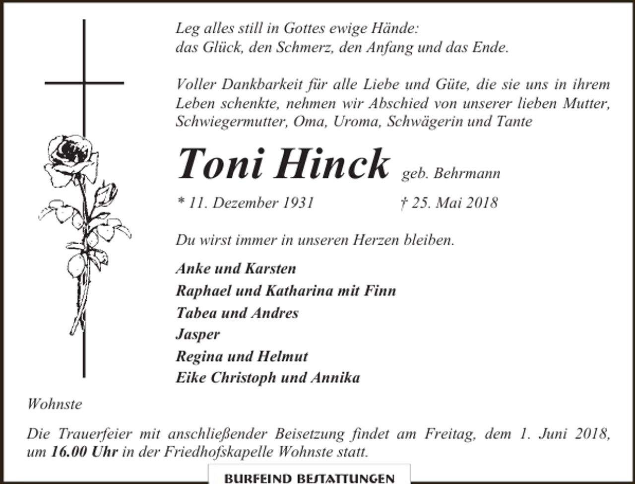 <p>Leg alles still in Gottes ewige Hände:<br />das Glück, den Schmerz, den Anfang und das Ende.<br />Voller Dankbarkeit für alle Liebe und Güte, die sie uns in ihrem<br />Leben schenkte, nehmen wir Abschied von unserer lieben Mutter,<br />Schwiegermutter, Oma, Uroma, Schwägerin und Tante</p><p>Toni Hinck<br />* 11. Dezember 1931</p><p>geb. Behrmann<br />† 25. Mai 2018</p><p>Du wirst immer in unseren Herzen bleiben.<br />Anke und Karsten<br />Raphael und Katharina mit Finn<br />Tabea und Andres<br />Jasper<br />Regina und Helmut<br />Eike Christoph und Annika<br />Wohnste<br />Die Trauerfeier mit anschließender Beisetzung findet am Freitag, dem 1. Juni 2018,<br />um 16.00 Uhr in der Friedhofskapelle Wohnste statt.<br />Burfeind Bestattungen</p>