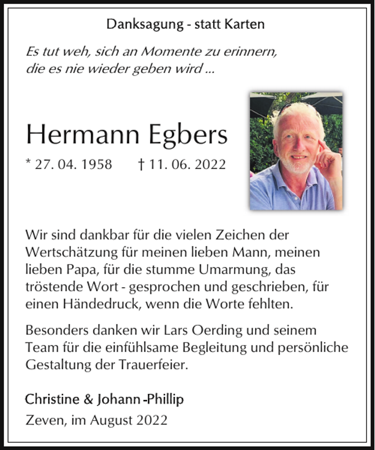 <p>Es tut weh, sich an Momente zu erinnern,<br />die es nie wieder geben wird ...</p><p>Hermann Egbers<br />* 27. 04. 1958</p><p>† 11. 06. 2022</p><p>Wir sind dankbar für die vielen Zeichen der<br />Wertschätzung für meinen lieben Mann, meinen<br />lieben Papa, für die stumme Umarmung, das<br />tröstende Wort - gesprochen und geschrieben, für<br />einen Händedruck, wenn die Worte fehlten.<br />Besonders danken wir Lars Oerding und seinem<br />Team für die einfühlsame Begleitung und persönliche<br />Gestaltung der Trauerfeier.</p><p>Zeven, im August 2022</p>