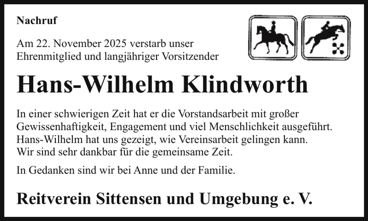 <p>Nachruf<br />Am 22. November 2025 verstarb unser<br />Ehrenmitglied und langjähriger Vorsitzender</p><p>Hans-Wilhelm Klindworth<br />In einer schwierigen Zeit hat er die Vorstandsarbeit mit großer<br />Gewissenhaftigkeit, Engagement und viel Menschlichkeit ausgeführt.<br />Hans-Wilhelm hat uns gezeigt, wie Vereinsarbeit gelingen kann.<br />Wir sind sehr dankbar für die gemeinsame Zeit.<br />In Gedanken sind wir bei Anne und der Familie.</p><p>Reitverein Sittensen und Umgebung e. V.</p>