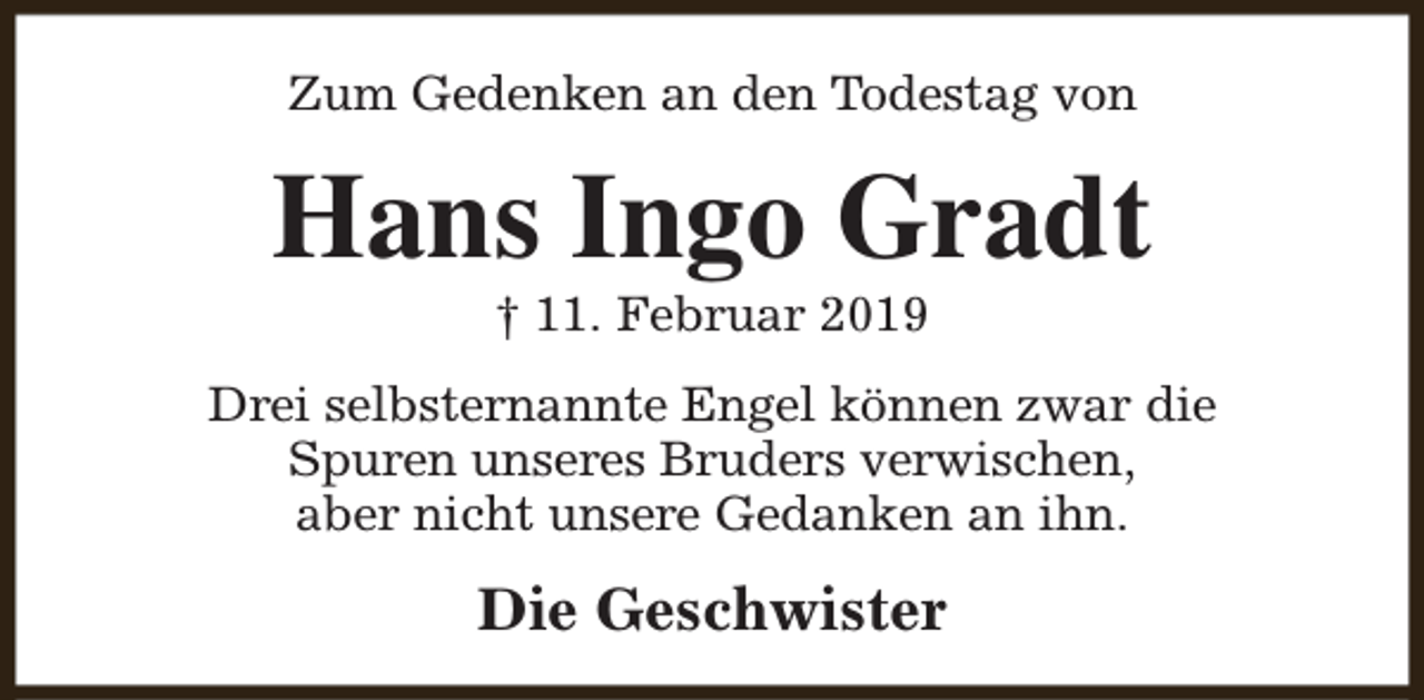 <p>Zum Gedenken an den Todestag von</p><p>Hans Ingo Gradt<br />† 11. Februar 2019</p><p>Drei selbsternannte Engel können zwar die<br />Spuren unseres Bruders verwischen,<br />aber nicht unsere Gedanken an ihn.</p><p>Die Geschwister</p>