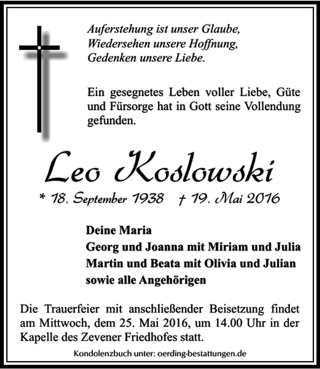 <p>Auferstehung ist unser Glaube,<br />Wiedersehen unsere Hoffnung,<br />Gedenken unsere Liebe.<br />Ein gesegnetes Leben voller Liebe, Güte<br />und Fürsorge hat in Gott seine Vollendung<br />gefunden.</p><p>Leo Koslowski</p><p>* 18. September 1938 † 19. Mai 2016<br />Deine Maria<br />Georg und Joanna mit Miriam und Julia<br />Martin und Beata mit Olivia und Julian<br />sowie alle Angehörigen</p><p>Die Trauerfeier mit anschließender Beisetzung findet<br />am Mittwoch, dem 25. Mai 2016, um 14.00 Uhr in der<br />Kapelle des Zevener Friedhofes statt.<br />Kondolenzbuch unter: oerding-bestattungen.de</p>