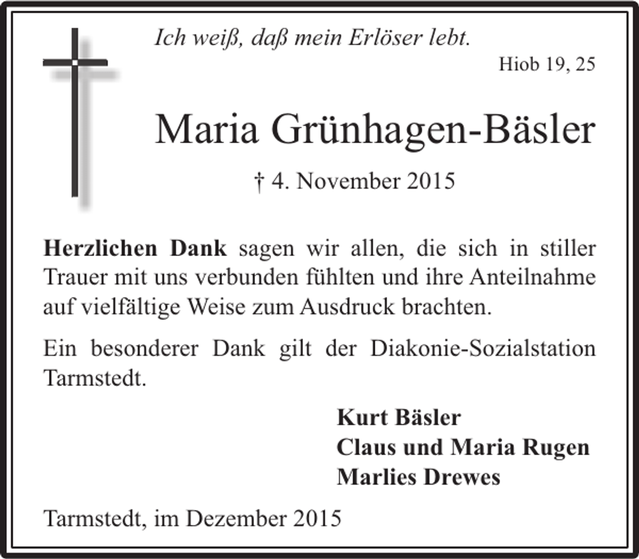 <p>Ich weiß, daß mein Erlöser lebt.</p><p>Hiob 19, 25</p><p>Maria Grünhagen-Bäsler<br /> 4. November 2015<br />Herzlichen Dank sagen wir allen, die sich in stiller<br />Trauer mit uns verbunden fühlten und ihre Anteilnahme<br />auf vielfältige Weise zum Ausdruck brachten.<br />Ein besonderer Dank gilt der Diakonie-Sozialstation<br />Tarmstedt.<br />Kurt Bäsler<br />Claus und Maria Rugen<br />Marlies Drewes<br />Tarmstedt, im Dezember 2015</p>