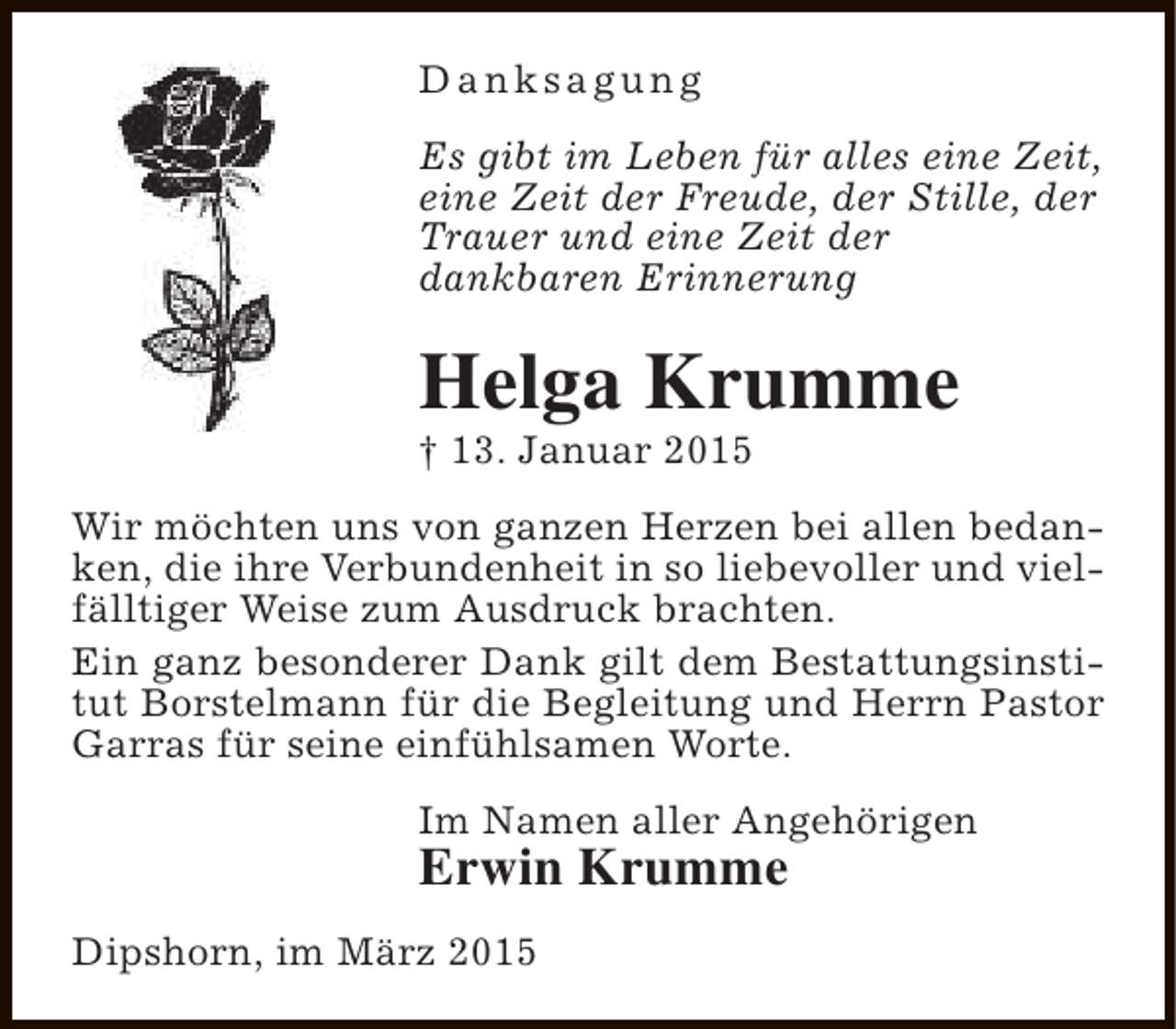 <p>Danksagung<br />Es gibt im Leben für alles eine Zeit,<br />eine Zeit der Freude, der Stille, der<br />Trauer und eine Zeit der<br />dankbaren Erinnerung</p><p>Helga Krumme<br />† 13. Januar 2015</p><p>Wir möchten uns von ganzen Herzen bei allen bedanken, die ihre Verbundenheit in so liebevoller und vielfälltiger Weise zum Ausdruck brachten.<br />Ein ganz besonderer Dank gilt dem Bestattungsinstitut Borstelmann für die Begleitung und Herrn Pastor<br />Garras für seine einfühlsamen Worte.<br />Im Namen aller Angehörigen</p><p>Erwin Krumme<br />Dipshorn, im März 2015</p>