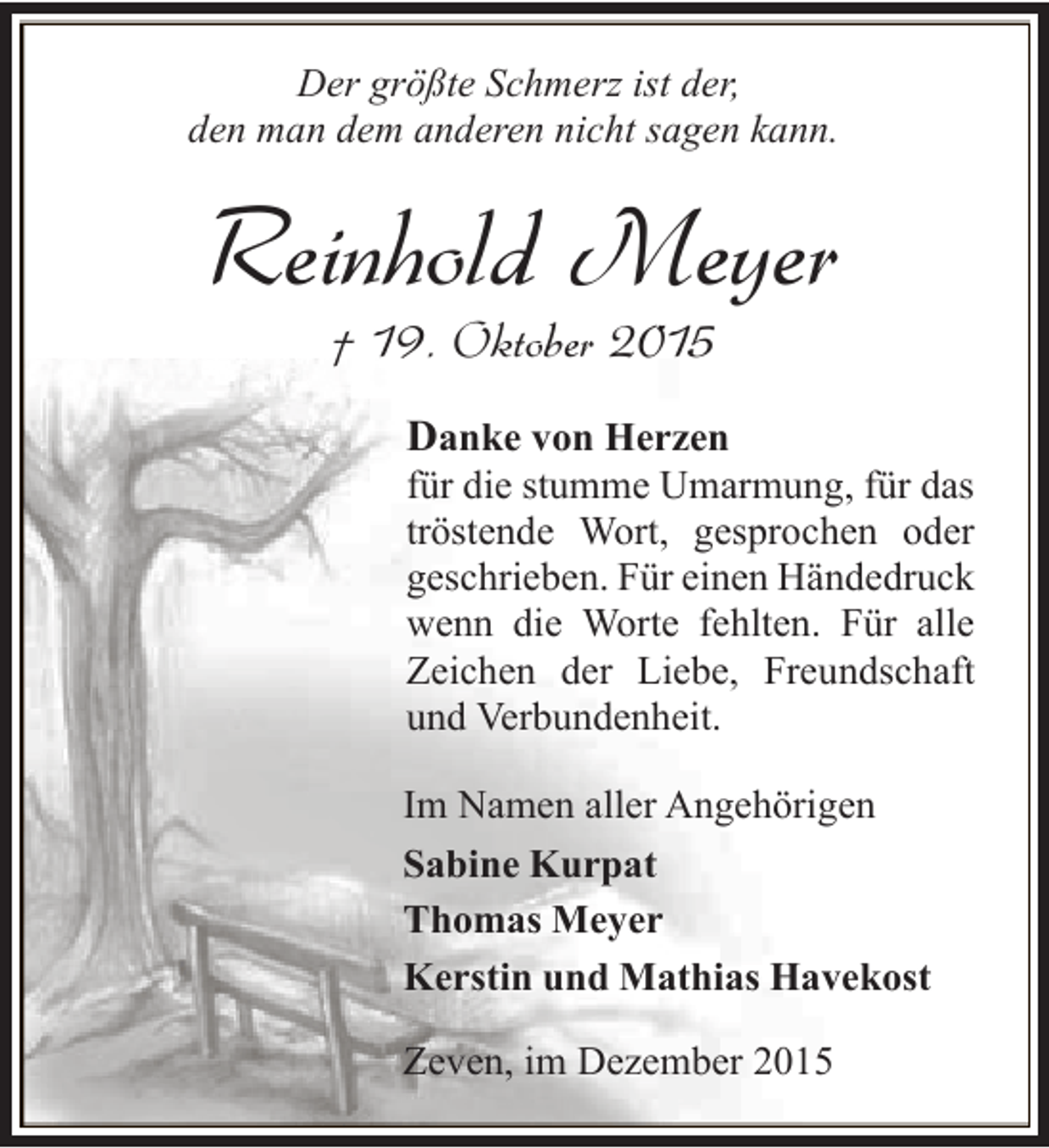 <p>Der größte Schmerz ist der,<br />den man dem anderen nicht sagen kann.</p><p>Reinhold Meyer<br />† 19. Oktober 2015</p><p>Danke von Herzen</p><p>für die stumme Umarmung, für das<br />tröstende Wort, gesprochen oder<br />geschrieben. Für einen Händedruck<br />wenn die Worte fehlten. Für alle<br />Zeichen der Liebe, Freundschaft<br />und Verbundenheit.</p><p>Im Namen aller Angehörigen<br />Sabine Kurpat<br />Thomas Meyer<br />Kerstin und Mathias Havekost<br />Zeven, im Dezember 2015</p>