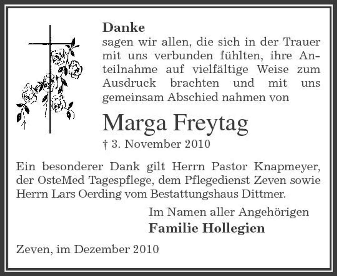 <p>Danke<br />sagen wir allen, die sich in der Trauer mit uns verbunden fühlten, ihre Anteilnahme auf vielfältige Weise zum Ausdruck brachten und mit uns gemeinsam Abschied nahmen von</p><p>Marga Freytag<br />† 3. November 2010 Ein besonderer Dank gilt Herrn Pastor Knapmeyer, der OsteMed Tagespflege, dem Pflegedienst Zeven sowie Herrn Lars Oerding vom Bestattungshaus Dittmer. Im Namen aller Angehörigen</p><p>Familie Hollegien<br />Zeven, im Dezember 2010</p>