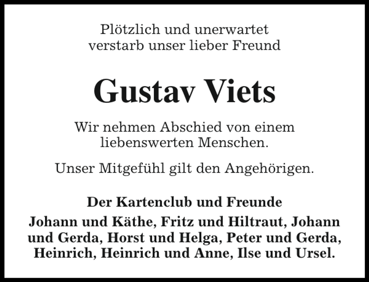 <p>Plötzlich und unerwartet<br />verstarb unser lieber Freund</p><p>Gustav Viets<br />Wir nehmen Abschied von einem<br />liebenswerten Menschen.<br />Unser Mitgefühl gilt den Angehörigen.<br />Der Kartenclub und Freunde<br />Johann und Käthe, Fritz und Hiltraut, Johann<br />und Gerda, Horst und Helga, Peter und Gerda,<br />Heinrich, Heinrich und Anne, Ilse und Ursel.</p>