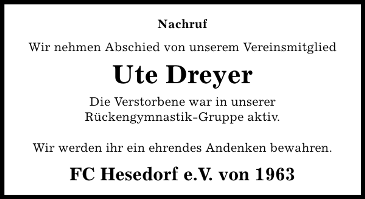 <p>Nachruf<br />Wir nehmen Abschied von unserem Vereinsmitglied</p><p>Ute Dreyer<br />Die Verstorbene war in unserer<br />Rückengymnastik-Gruppe aktiv.<br />Wir werden ihr ein ehrendes Andenken bewahren.</p><p>FC Hesedorf e.V. von 1963</p>
