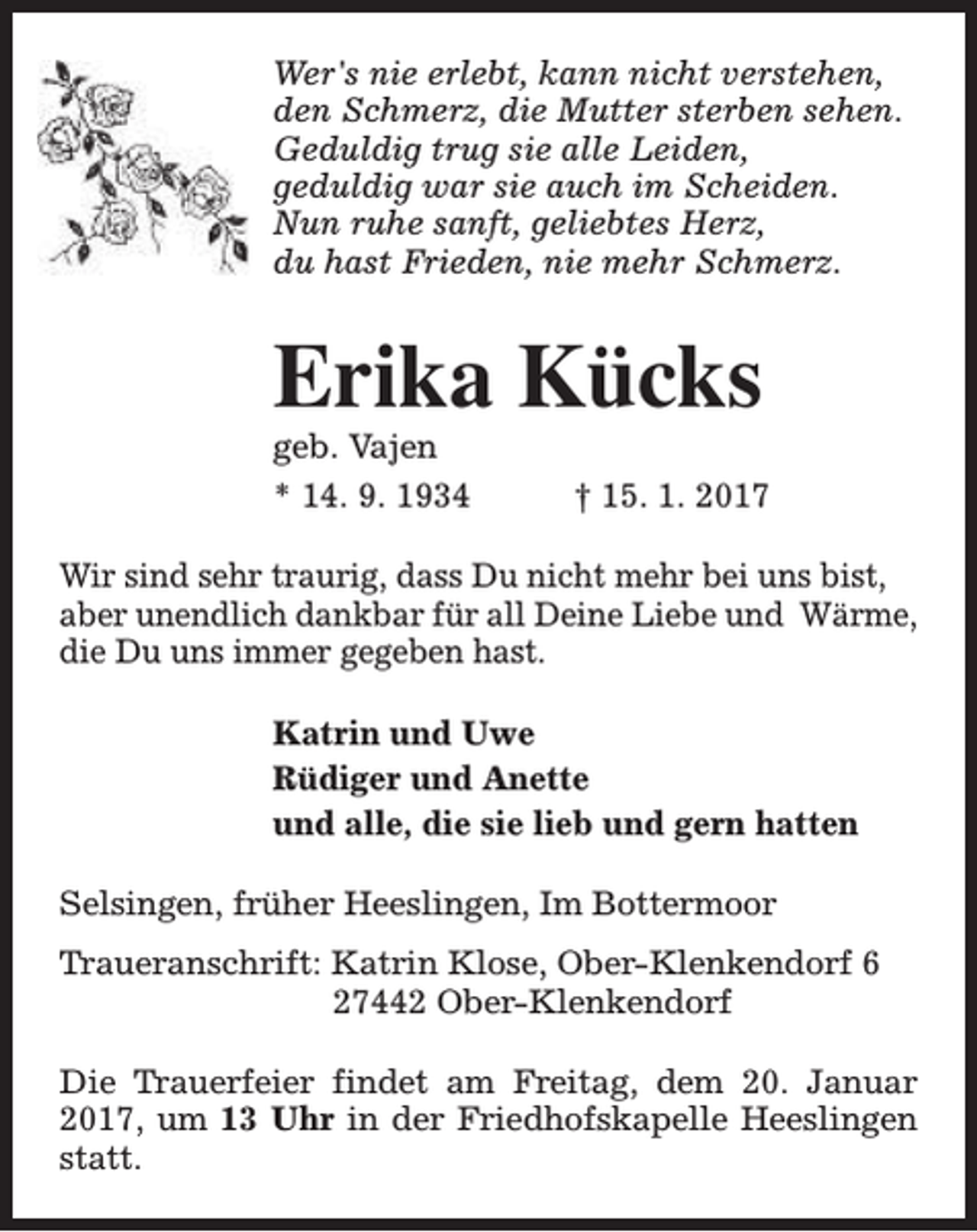 <p>Wer's nie erlebt, kann nicht verstehen,<br />den Schmerz, die Mutter sterben sehen.<br />Geduldig trug sie alle Leiden,<br />geduldig war sie auch im Scheiden.<br />Nun ruhe sanft, geliebtes Herz,<br />du hast Frieden, nie mehr Schmerz.</p><p>Erika Kücks</p><p>geb. Vajen<br />* 14. 9. 1934</p><p>† 15. 1. 2017</p><p>Wir sind sehr traurig, dass Du nicht mehr bei uns bist,<br />aber unendlich dankbar für all Deine Liebe und Wärme,<br />die Du uns immer gegeben hast.<br />Katrin und Uwe<br />Rüdiger und Anette<br />und alle, die sie lieb und gern hatten<br />Selsingen, früher Heeslingen, Im Bottermoor<br />Traueranschrift: Katrin Klose, Ober-Klenkendorf 6<br />27442 Ober-Klenkendorf<br />Die Trauerfeier findet am Freitag, dem 20. Januar<br />2017, um 13 Uhr in der Friedhofskapelle Heeslingen<br />statt.</p>