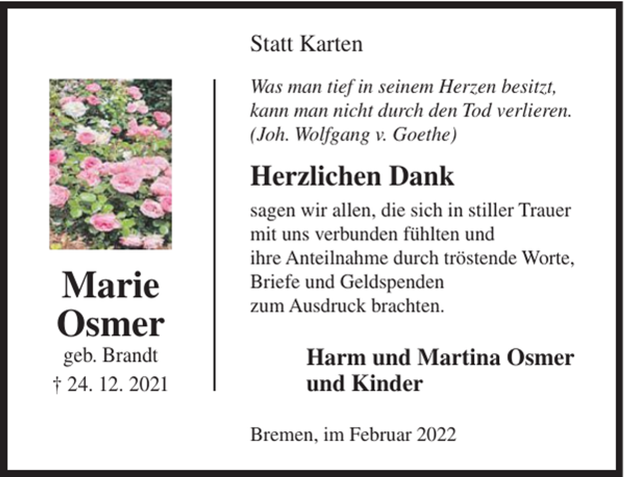<p>Statt Karten<br />Was man tief in seinem Herzen besitzt,<br />kann man nicht durch den Tod verlieren.<br />(Joh. Wolfgang v. Goethe)</p><p>Herzlichen Dank</p><p>Marie<br />Osmer</p><p>geb. Brandt<br />† 24. 12. 2021</p><p>sagen wir allen, die sich in stiller Trauer<br />mit uns verbunden fühlten und<br />ihre Anteilnahme durch tröstende Worte,<br />Briefe und Geldspenden<br />zum Ausdruck brachten.</p><p>Harm und Martina Osmer<br />und Kinder<br />Bremen, im Februar 2022</p>