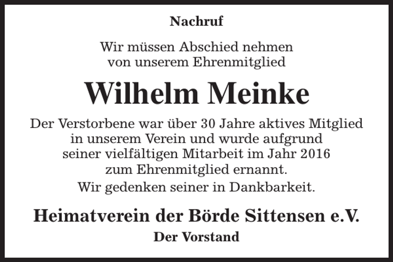 <p>Nachruf<br />Wir müssen Abschied nehmen<br />von unserem Ehrenmitglied</p><p>Wilhelm Meinke<br />Der Verstorbene war über 30 Jahre aktives Mitglied<br />in unserem Verein und wurde aufgrund<br />seiner vielfältigen Mitarbeit im Jahr 2016<br />zum Ehrenmitglied ernannt.<br />Wir gedenken seiner in Dankbarkeit.</p><p>Heimatverein der Börde Sittensen e.V.<br />Der Vorstand</p>