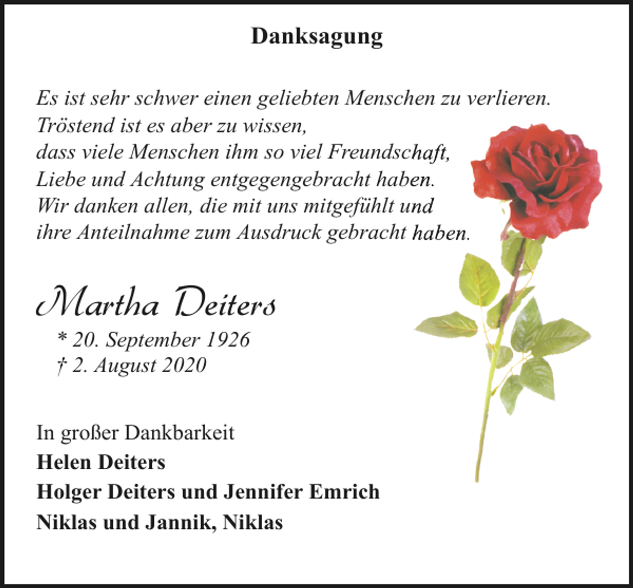<p>Danksagung<br />Es ist sehr schwer einen geliebten Menschen zu verlieren.<br />Tröstend ist es aber zu wissen,<br />dass viele Menschen ihm so viel Freundsch<br />haft,<br />Liebe und Achtung entgegengebracht habeen.<br />Wir danken allen, die mit uns mitgefühlt un<br />nd<br />ihre Anteilnahme zum Ausdruck gebracht haben.<br />h</p><p>Martha Deiters<br />* 20. September 1926<br />† 2. August 2020</p><p>In großer Dankbarkeit<br />Helen Deiters<br />Holger Deiters und Jennifer Emrich<br />Niklas und Jannik, Niklas</p>