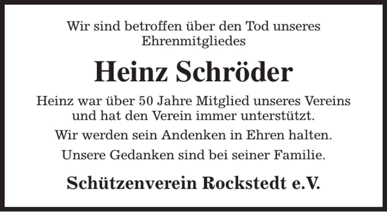 <p>Wir sind betroffen über den Tod unseres<br />Ehrenmitgliedes</p><p>Heinz Schröder<br />Heinz war über 50 Jahre Mitglied unseres Vereins<br />und hat den Verein immer unterstützt.<br />Wir werden sein Andenken in Ehren halten.<br />Unsere Gedanken sind bei seiner Familie.</p><p>Schützenverein Rockstedt e.V.</p>