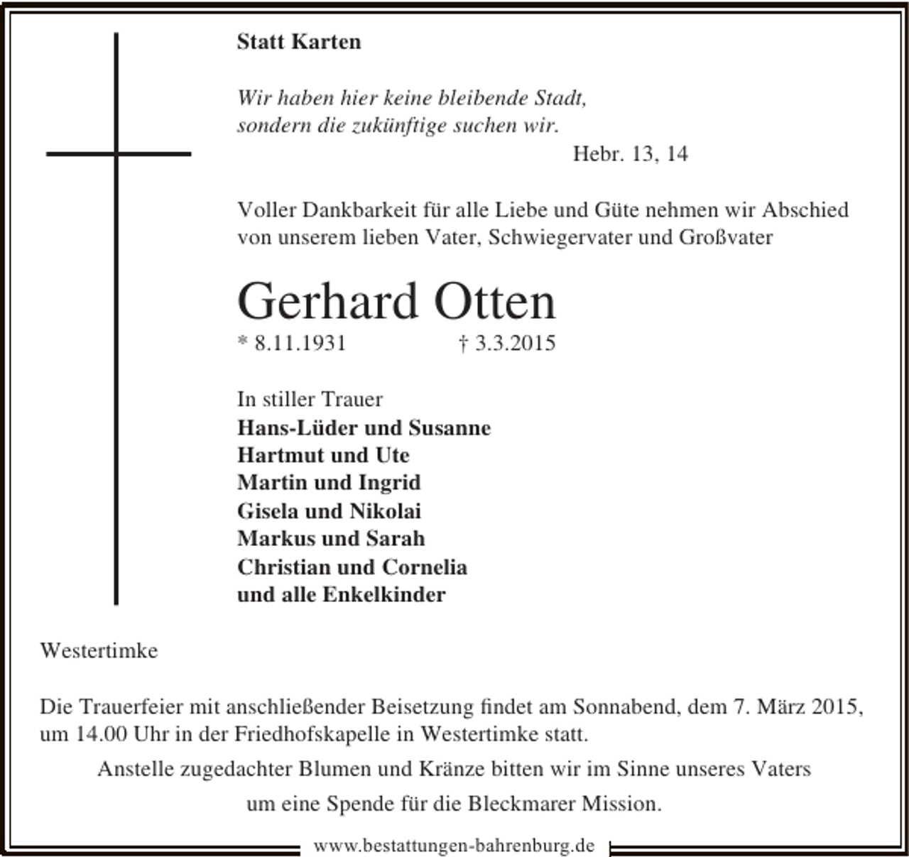 <p>Statt Karten<br />Wir haben hier keine bleibende Stadt,<br />sondern die zukünftige suchen wir.<br />Hebr. 13, 14<br />Voller Dankbarkeit für alle Liebe und Güte nehmen wir Abschied<br />von unserem lieben Vater, Schwiegervater und Großvater</p><p>Gerhard Otten<br />* 8.11.1931</p><p>† 3.3.2015</p><p>In stiller Trauer<br />Hans-Lüder und Susanne<br />Hartmut und Ute<br />Martin und Ingrid<br />Gisela und Nikolai<br />Markus und Sarah<br />Christian und Cornelia<br />und alle Enkelkinder<br />Westertimke<br />Die Trauerfeier mit anschließender Beisetzung ﬁndet am Sonnabend, dem 7. März 2015,<br />um 14.00 Uhr in der Friedhofskapelle in Westertimke statt.<br />Anstelle zugedachter Blumen und Kränze bitten wir im Sinne unseres Vaters<br />um eine Spende für die Bleckmarer Mission.<br />www.bestattungen-bahrenburg.de</p>