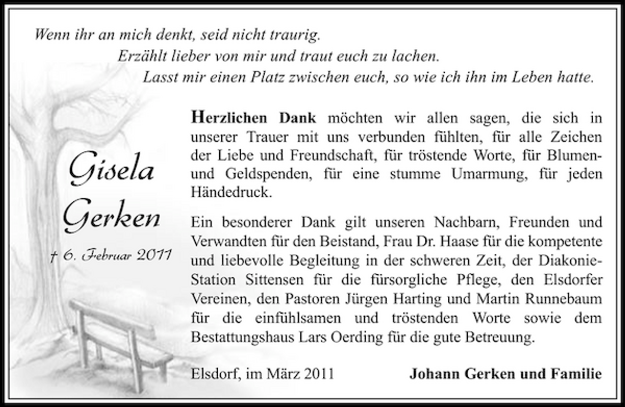 <p>Wenn ihr an mich denkt, seid nicht traurig. Erzählt lieber von mir und traut euch zu lachen. Lasst mir einen Platz zwischen euch, so wie ich ihn im Leben hatte.</p><p>Gisela Gerken<br />† 6. Februar 2011</p><p>Herzlichen Dank möchten wir allen sagen, die sich in unserer Trauer mit uns verbunden fühlten, für alle Zeichen der Liebe und Freundschaft, für tröstende Worte, für Blumenund Geldspenden, für eine stumme Umarmung, für jeden Händedruck.<br />Ein besonderer Dank gilt unseren Nachbarn, Freunden und Verwandten für den Beistand, Frau Dr. Haase für die kompetente und liebevolle Begleitung in der schweren Zeit, der DiakonieStation Sittensen für die fürsorgliche Pflege, den Elsdorfer Vereinen, den Pastoren Jürgen Harting und Martin Runnebaum für die einfühlsamen und tröstenden Worte sowie dem Bestattungshaus Lars Oerding für die gute Betreuung. Elsdorf, im März 2011 Johann Gerken und Familie</p>