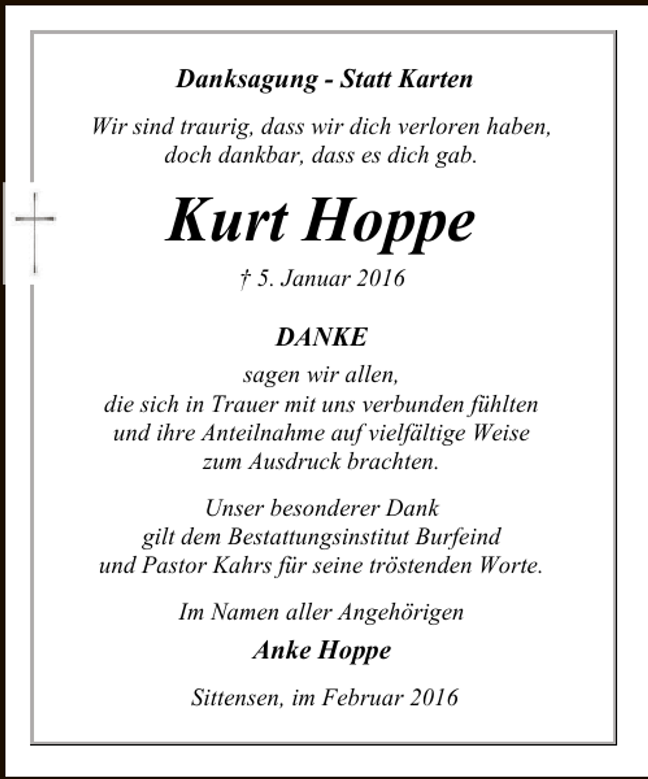 <p>Danksagung - Statt Karten<br />Wir sind traurig, dass wir dich verloren haben,<br />doch dankbar, dass es dich gab.</p><p>Kurt Hoppe<br />† 5. Januar 2016</p><p>DANKE<br />sagen wir allen,<br />die sich in Trauer mit uns verbunden fühlten<br />und ihre Anteilnahme auf vielfältige Weise<br />zum Ausdruck brachten.<br />Unser besonderer Dank<br />gilt dem Bestattungsinstitut Burfeind<br />und Pastor Kahrs für seine tröstenden Worte.<br />Im Namen aller Angehörigen</p><p>Anke Hoppe<br />Sittensen, im Februar 2016</p>