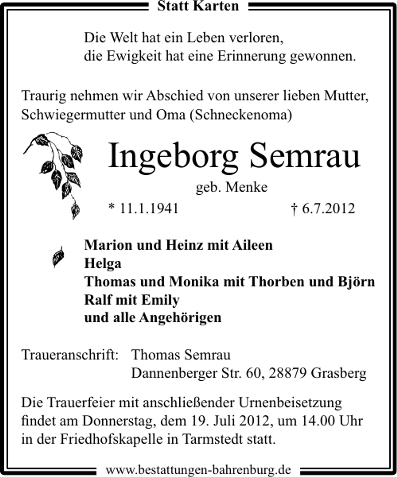 <p>Statt Karten<br />Die Welt hat ein Leben verloren,<br />die Ewigkeit hat eine Erinnerung gewonnen.<br />Traurig nehmen wir Abschied von unserer lieben Mutter,<br />Schwiegermutter und Oma (Schneckenoma)</p><p>Ingeborg Semrau<br />geb. Menke</p><p>* 11.1.1941</p><p>† 6.7.2012</p><p>Marion und Heinz mit Aileen<br />Helga<br />Thomas und Monika mit Thorben und Björn<br />Ralf mit Emily<br />und alle Angehörigen</p><p>Traueranschrift: Thomas Semrau<br />Dannenberger Str. 60, 28879 Grasberg<br />Die Trauerfeier mit anschließender Urnenbeisetzung<br />ﬁndet am Donnerstag, dem 19. Juli 2012, um 14.00 Uhr<br />in der Friedhofskapelle in Tarmstedt statt.<br />www.bestattungen-bahrenburg.de</p>