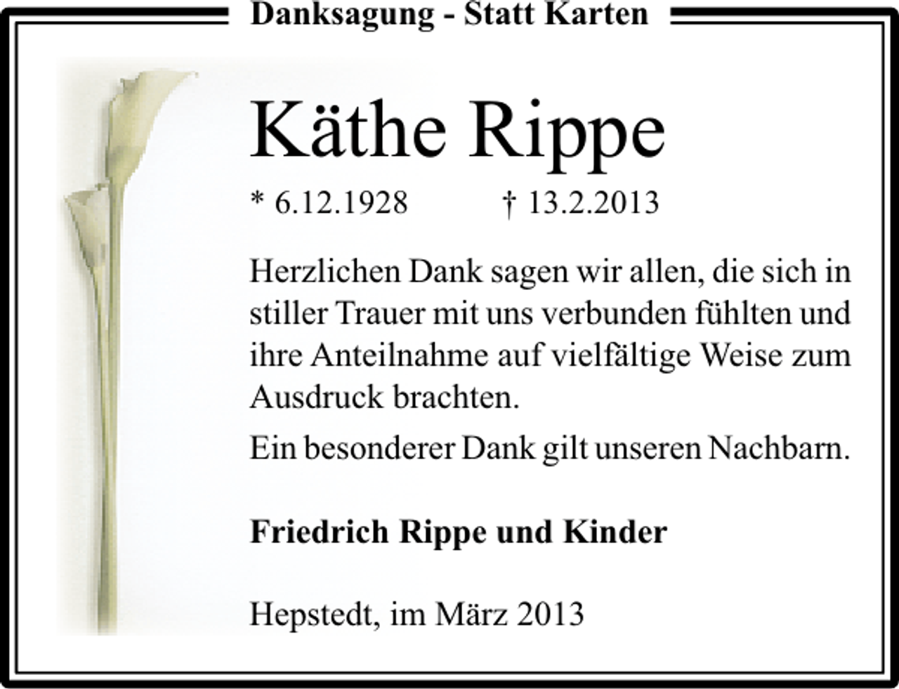 <p>Danksagung - Statt Karten</p><p>Käthe Rippe<br />* 6.12.1928</p><p>† 13.2.2013</p><p>Herzlichen Dank sagen wir allen, die sich in<br />stiller Trauer mit uns verbunden fühlten und<br />ihre Anteilnahme auf vielfältige Weise zum<br />Ausdruck brachten.<br />Ein besonderer Dank gilt unseren Nachbarn.<br />Friedrich Rippe und Kinder<br />Hepstedt, im März 2013</p>