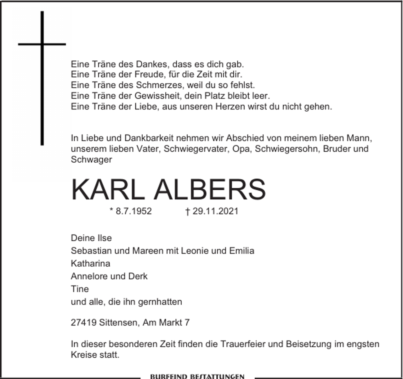 <p>Eine Träne des Dankes, dass es dich gab.<br />Eine Träne der Freude, für die Zeit mit dir.<br />Eine Träne des Schmerzes, weil du so fehlst.<br />Eine Träne der Gewissheit, dein Platz bleibt leer.<br />Eine Träne der Liebe, aus unseren Herzen wirst du nicht gehen.<br />In Liebe und Dankbarkeit nehmen wir Abschied von meinem lieben Mann,<br />unserem lieben Vater, Schwiegervater, Opa, Schwiegersohn, Bruder und<br />Schwager</p><p>KARL ALBERS<br />* 8.7.1952</p><p>† 29.11.2021</p><p>Deine Ilse<br />Sebastian und Mareen mit Leonie und Emilia<br />Katharina<br />Annelore und Derk<br />Tine<br />und alle, die ihn gernhatten<br />27419 Sittensen, Am Markt 7<br />In dieser besonderen Zeit finden die Trauerfeier und Beisetzung im engsten<br />Kreise statt.</p>