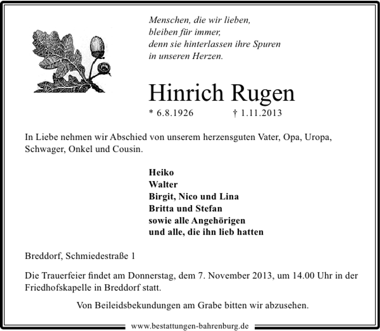 <p>Menschen, die wir lieben,<br />bleiben für immer,<br />denn sie hinterlassen ihre Spuren<br />in unseren Herzen.</p><p>Hinrich Rugen<br />* 6.8.1926</p><p>† 1.11.2013</p><p>In Liebe nehmen wir Abschied von unserem herzensguten Vater, Opa, Uropa,<br />Schwager, Onkel und Cousin.<br />Heiko<br />Walter<br />Birgit, Nico und Lina<br />Britta und Stefan<br />sowie alle Angehörigen<br />und alle, die ihn lieb hatten<br />Breddorf, Schmiedestraße 1<br />Die Trauerfeier ﬁndet am Donnerstag, dem 7. November 2013, um 14.00 Uhr in der<br />Friedhofskapelle in Breddorf statt.<br />Von Beileidsbekundungen am Grabe bitten wir abzusehen.<br />www.bestattungen-bahrenburg.de</p>