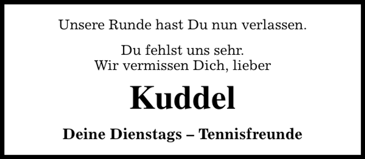<p>Unsere Runde hast Du nun verlassen.<br />Du fehlst uns sehr.<br />Wir vermissen Dich, lieber</p><p>Kuddel<br />Deine Dienstags – Tennisfreunde</p>