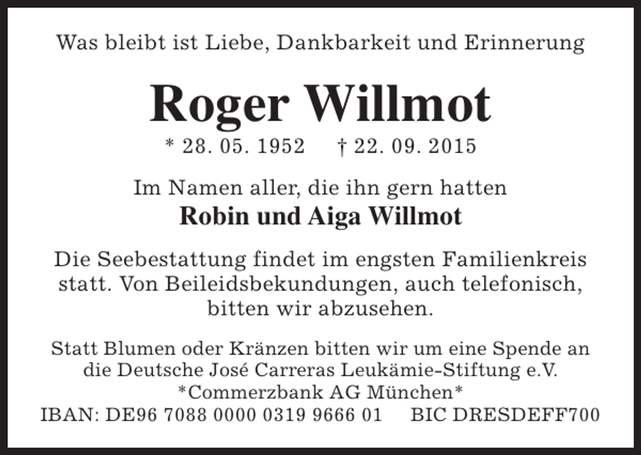 <p>Was bleibt ist Liebe, Dankbarkeit und Erinnerung</p><p>Roger Willmot<br />* 28. 05. 1952</p><p>† 22. 09. 2015</p><p>Im Namen aller, die ihn gern hatten</p><p>Robin und Aiga Willmot</p><p>Die Seebestattung findet im engsten Familienkreis<br />statt. Von Beileidsbekundungen, auch telefonisch,<br />bitten wir abzusehen.<br />Statt Blumen oder Kränzen bitten wir um eine Spende an<br />die Deutsche José Carreras Leukämie-Stiftung e.V.<br />*Commerzbank AG München*<br />IBAN: DE96 7088 00031666 01 BIC DRESDEFF700</p>