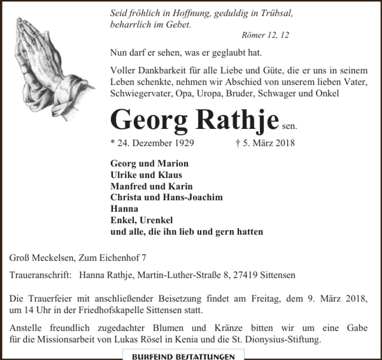 <p>Seid fröhlich in Hoffnung, geduldig in Trübsal,<br />beharrlich im Gebet.<br />Römer 12, 12</p><p>Nun darf er sehen, was er geglaubt hat.<br />Voller Dankbarkeit für alle Liebe und Güte, die er uns in seinem<br />Leben schenkte, nehmen wir Abschied von unserem lieben Vater,<br />Schwiegervater, Opa, Uropa, Bruder, Schwager und Onkel</p><p>Georg Rathje<br />* 24. Dezember 1929</p><p>sen.</p><p>† 5. März 2018</p><p>Georg und Marion<br />Ulrike und Klaus<br />Manfred und Karin<br />Christa und Hans-Joachim<br />Hanna<br />Enkel, Urenkel<br />und alle, die ihn lieb und gern hatten<br />Groß Meckelsen, Zum Eichenhof 7<br />Traueranschrift: Hanna Rathje, Martin-Luther-Straße 8, 27419 Sittensen<br />Die Trauerfeier mit anschließender Beisetzung findet am Freitag, dem 9. März 2018,<br />um 14 Uhr in der Friedhofskapelle Sittensen statt.<br />Anstelle freundlich zugedachter Blumen und Kränze bitten wir um eine Gabe<br />für die Missionsarbeit von Lukas Rösel in Kenia und die St. Dionysius-Stiftung.<br />Burfeind Bestattungen</p>
