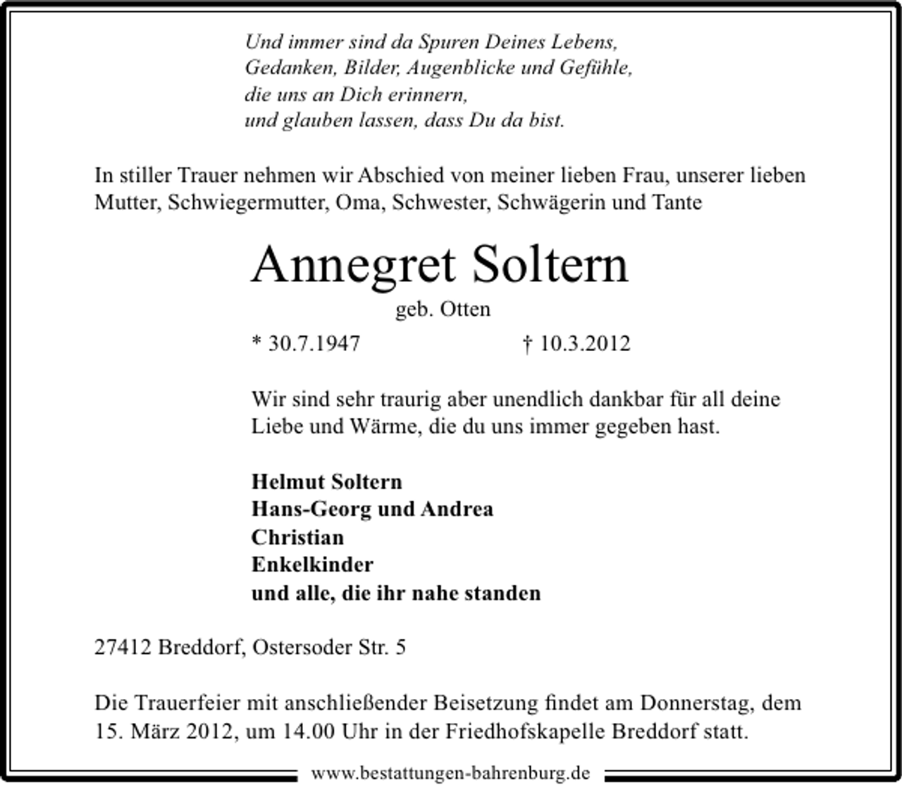 <p>Und immer sind da Spuren Deines Lebens,<br />Gedanken, Bilder, Augenblicke und Gefühle,<br />die uns an Dich erinnern,<br />und glauben lassen, dass Du da bist.</p>
<p>In stiller Trauer nehmen wir Abschied von meiner lieben Frau, unserer lieben<br />Mutter, Schwiegermutter, Oma, Schwester, Schwägerin und Tante</p>
<p>Annegret Soltern<br />geb. Otten</p>
<p>* 30.7.1947</p>
<p>† 10.3.2012</p>
<p>Wir sind sehr traurig aber unendlich dankbar für all deine<br />Liebe und Wärme, die du uns immer gegeben hast.<br />Helmut Soltern<br />Hans-Georg und Andrea<br />Christian<br />Enkelkinder<br />und alle, die ihr nahe standen<br />27412 Breddorf, Ostersoder Str. 5<br />Die Trauerfeier mit anschließender Beisetzung ﬁndet am Donnerstag, dem<br />15. März 2012, um 14.00 Uhr in der Friedhofskapelle Breddorf statt.<br />www.bestattungen-bahrenburg.de</p>