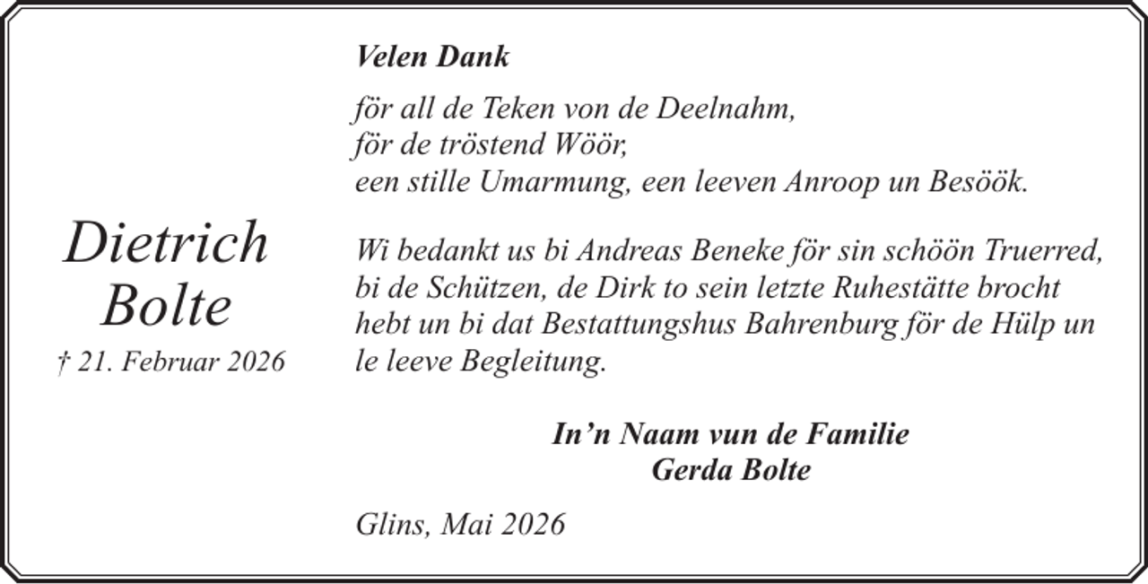 <p>Velen Dank<br />för all de Teken von de Deelnahm,<br />för de tröstend Wöör,<br />een stille Umarmung, een leeven Anroop un Besöök.</p><p>Dietrich<br />Bolte</p><p>† 21. Februar 2026</p><p>Wi bedankt us bi Andreas Beneke för sin schöön Truerred,<br />bi de Schützen, de Dirk to sein letzte Ruhestätte brocht<br />hebt un bi dat Bestattungshus Bahrenburg för de Hülp un<br />le leeve Begleitung.<br />In’n Naam vun de Familie<br />Gerda Bolte<br />Glins, Mai 2026</p>